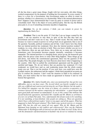 Speeches and Statements Oct – Dec, 1972; Copyright © www.bhutto.org 68
all she has done a great many things, fought with her own party, did other things,
worked compromises for the purpose of holding her Government. In every country if
there is a crisis for a Government, that Government makes an effort to retain its
position, whether it is a democracy or a dictatorship. What is the unusual phenomenon
here? Suppose I have demonstrated that I want my party to remain in power and to
consolidate itself. That is the object of every political party. But the way the British
press puts it, it is as if something extremely macabre is happening.
Question: o, on the contrary, I think, you can remain in power by
implementing the Simla Pact.
President: That is not the point. If I feel that I am no longer wanted by the
people, I am too sensitive to stay there in spite of the fact that they hate my
Government and don’t want me to stay. Then I would vacate. But this notion that
because we want to remain in power we will go back on an agreement, that is out of
the question. Secondly, political weakness and all that. I don’t know how they think
that our internal position has weakened. How does the internal position weaken? It
weakens, in a way, when an election is held. Then you know whether you are in or
out. Otherwise, there are ups and downs. Now, there are so many ups and downs.
Sometimes your Government becomes popular internally, sometimes it becomes
unpopular. The internal position is a changing factor, prices go up, the housewife gets
upset; then the prices come down or some other thing happens. These things go up
and down,. Just before the constitutional agreement, there was the question of the
London Plan. My people thought, my God, Heavens alone know what is happening to
the country. After that we pulled the constitutional agreement and the people felt
satisfied and happy. We do not believe that our position has weakened. If it had
weakened, we would have said so, and weakening means that the whole country
wants you out. That is not the position. If you were here, you could have seen the
Lyallpur station, the enthusiasm and the support. I think these prejudicial accounts are
give to confuse the situation. I don’t want the situation in India to be confused. In
India, you must realize that we have made an agreement to honour it and we will
honour that agreement.
Question: Mrs. Indira Gandhi also, since you mentioned her, has got her own
difficulties, just as you have yours. The Accord which was heavily weighed on your
side was a difficult and controversial decision for our Prime Minister but she made it.
For behind her signature was the vision of a future, of a positive co-operative co-
existence between all the nations comprising our subcontinent – a great dream built
upon good faith and mutual accommodation. It was in this context that millions like
myself backed the agreement, and hailed Mrs. Gandhi and Mr. Bhutto as ar4chitects
of a new era of Indo-Pak amity. ow, unfortunately this dream seems to be vanishing.
It is not vanishing, at least finished. And, people are asking us. These are questions
which I have collected from readers’ letters to my paper and all the papers. What has
happened to Indo-Pak good relations? Was Simla some tactical exercise or strategic
gain? Why has the cold war stated all over again? Why do Mr. Bhutto and his
diplomats keep harping on old conflicts and controversies? How can the Pakistan
Ambassador in Washington talk of renewed war after the Simla Accord? If they hit us
with the demand for self-determination in Kashmir why do not we retaliate by raising
 