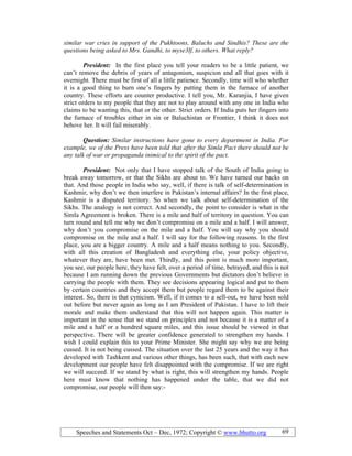 Speeches and Statements Oct – Dec, 1972; Copyright © www.bhutto.org 69
similar war cries in support of the Pukhtoons, Baluchs and Sindhis? These are the
questions being asked to Mrs. Gandhi, to myse3lf, to others. What reply?
President: In the first place you tell your readers to be a little patient, we
can’t remove the debris of years of antagonism, suspicion and all that goes with it
overnight. There must be first of all a little patience. Secondly, time will who whether
it is a good thing to burn one’s fingers by putting them in the furnace of another
country. These efforts are counter productive. I tell you, Mr. Karanjia, I have given
strict orders to my people that they are not to play around with any one in India who
claims to be wanting this, that or the other. Strict orders. If India puts her fingers into
the furnace of troubles either in sin or Baluchistan or Frontier, I think it does not
behove her. It will fail miserably.
Question: Similar instructions have gone to every department in India. For
example, we of the Press have been told that after the Simla Pact there should not be
any talk of war or propaganda inimical to the spirit of the pact.
President: Not only that I have stopped talk of the South of India going to
break away tomorrow, or that the Sikhs are about to. We have turned our backs on
that. And those people in India who say, well, if there is talk of self-determination in
Kashmir, why don’t we then interfere in Pakistan’s internal affairs? In the first place,
Kashmir is a disputed territory. So when we talk about self-determination of the
Sikhs. The analogy is not correct. And secondly, the point to consider is what in the
Simla Agreement is broken. There is a mile and half of territory in question. You can
turn round and tell me why we don’t compromise on a mile and a half. I will answer,
why don’t you compromise on the mile and a half. You will say why you should
compromise on the mile and a half. I will say for the following reasons. In the first
place, you are a bigger country. A mile and a half means nothing to you. Secondly,
with all this creation of Bangladesh and everything else, your policy objective,
whatever they are, have been met. Thirdly, and this point is much more important,
you see, our people here, they have felt, over a period of time, betrayed, and this is not
because I am running down the previous Governments but dictators don’t believe in
carrying the people with them. They see decisions appearing logical and put to them
by certain countries and they accept them but people regard them to be against their
interest. So, there is that cynicism. Well, if it comes to a sell-out, we have been sold
out before but never again as long as I am President of Pakistan. I have to lift their
morale and make them understand that this will not happen again. This matter is
important in the sense that we stand on principles and not because it is a matter of a
mile and a half or a hundred square miles, and this issue should be viewed in that
perspective. There will be greater confidence generated to strengthen my hands. I
wish I could explain this to your Prime Minister. She might say why we are being
cussed. It is not being cussed. The situation over the last 25 years and the way it has
developed with Tashkent and various other things, has been such, that with each new
development our people have felt disappointed with the compromise. If we are right
we will succeed. If we stand by what is right, this will strengthen my hands. People
here must know that nothing has happened under the table, that we did not
compromise, our people will then say:-
 