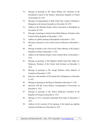 Speeches and Statements Oct – Dec, 1972; Copyright © www.bhutto.org 7
74. Message of greetings to Mr. Salem Robaya Ali, Chairman of the
Presidential Council of the People’s Democratic Republic of Yemen
on November 30, 1972
75. Message of congratulations to Raja Tridev Roy, Leader of Pakistan’s
Delegation to the General Assembly on November 30, 1972
76. Address at the Pakistan People’s Party Convention at Rawalpindi on
November 30, 1972
77. Message of greetings to General Jean Bedel Bokassa, President of the
Central African Republic on December 1, 1972
78. Address at a public meeting in Rawalpindi on December 1, 1972
79. Message to prisoners of war on their return to Pakistan on December 1,
1972
80. Message of thanks to Mr. Chou En-lai, Prime Minister of the People’s
Republic of China on December 1, 1972
81. Address at the Pakistan People’s Party Cultural Show on December 1,
1972
82. Message of greetings to His Highness Shaikh Zayed Bin Sultan Al-
Nahayyan, President of the United Arab Emirates on December 2,
1972
83. Message of greetings to Mr. Gough Whitlam, Prime Minister of
Australia on December 4, 1972
84. Interview with members of the Iranian Press Delegation on December
4, 1972
85. Message of greetings to the King of Thailand on December 5, 1972
86. Interview with Mr. Loren Jenkins, Correspondent of Newsweek, on
December 5, 1972
87. Message of greetings to Mr. Kaleva Kekkonen, President of the
Republic of Finland on December 6, 1972
88. Message to P.A.F. personnel repatriated from India on December 7,
1972
89. Address on the occasion of the opening of the natural gas pipeline
extension at Peshawar on December 8, 1972
 
