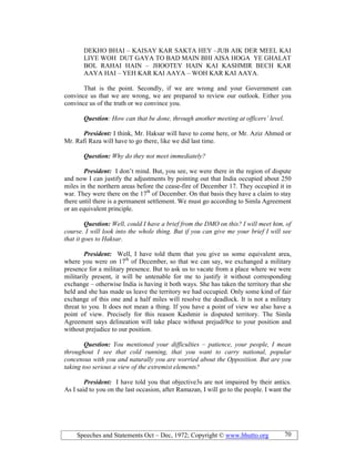 Speeches and Statements Oct – Dec, 1972; Copyright © www.bhutto.org 70
DEKHO BHAI – KAISAY KAR SAKTA HEY –JUB AIK DER MEEL KAI
LIYE WOH DUT GAYA TO BAD MAIN BHI AISA HOGA YE GHALAT
BOL RAHAI HAIN – JHOOTEY HAIN KAI KASHMIR BECH KAR
AAYA HAI – YEH KAR KAI AAYA – WOH KAR KAI AAYA.
That is the point. Secondly, if we are wrong and your Government can
convince us that we are wrong, we are prepared to review our outlook. Either you
convince us of the truth or we convince you.
Question: How can that be done, through another meeting at officers’ level.
President: I think, Mr. Haksar will have to come here, or Mr. Aziz Ahmed or
Mr. Rafi Raza will have to go there, like we did last time.
Question: Why do they not meet immediately?
President: I don’t mind. But, you see, we were there in the region of dispute
and now I can justify the adjustments by pointing out that India occupied about 250
miles in the northern areas before the cease-fire of December 17. They occupied it in
war. They were there on the 17th
of December. On that basis they have a claim to stay
there until there is a permanent settlement. We must go according to Simla Agreement
or an equivalent principle.
Question: Well, could I have a brief from the DMO on this? I will meet him, of
course. I will look into the whole thing. But if you can give me your brief I will see
that it goes to Haksar.
President: Well, I have told them that you give us some equivalent area,
where you were on 17th
of December, so that we can say, we exchanged a military
presence for a military presence. But to ask us to vacate from a place where we were
militarily present, it will be untenable for me to justify it without corresponding
exchange – otherwise India is having it both ways. She has taken the territory that she
held and she has made us leave the territory we had occupied. Only some kind of fair
exchange of this one and a half miles will resolve the deadlock. It is not a military
threat to you. It does not mean a thing. If you have a point of view we also have a
point of view. Precisely for this reason Kashmir is disputed territory. The Simla
Agreement says delineation will take place without prejudi9ce to your position and
without prejudice to our position.
Question: You mentioned your difficulties – patience, your people, I mean
throughout I see that cold running, that you want to carry national, popular
concensus with you and naturally you are worried about the Opposition. But are you
taking too serious a view of the extremist elements?
President: I have told you that objective3s are not impaired by their antics.
As I said to you on the last occasion, after Ramazan, I will go to the people. I want the
 