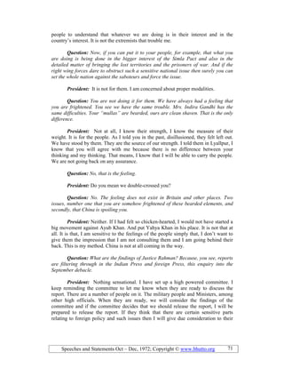 Speeches and Statements Oct – Dec, 1972; Copyright © www.bhutto.org 71
people to understand that whatever we are doing is in their interest and in the
country’s interest. It is not the extremists that trouble me.
Question: ow, if you can put it to your people, for example, that what you
are doing is being done in the bigger interest of the Simla Pact and also in the
detailed matter of bringing the lost territories and the prisoners of war. And if the
right wing forces dare to obstruct such a sensitive national issue then surely you can
set the whole nation against the saboteurs and force the issue.
President: It is not for them. I am concerned about proper modalities.
Question: You are not doing it for them. We have always had a feeling that
you are frightened. You see we have the same trouble. Mrs. Indira Gandhi has the
same difficulties. Your “mullas” are bearded, ours are clean shaven. That is the only
difference.
President: Not at all, I know their strength, I know the measure of their
weight. It is for the people. As I told you in the past, disillusioned, they felt left out.
We have stood by them. They are the source of our strength. I told them in Lyallpur, I
know that you will agree with me because there is no difference between your
thinking and my thinking. That means, I know that I will be able to carry the people.
We are not going back on any assurance.
Question: o, that is the feeling.
President: Do you mean we double-crossed you?
Question: o. The feeling does not exist in Britain and other places. Two
issues, number one that you are somehow frightened of these bearded elements, and
secondly, that China is spoiling you.
President: Neither. If I had felt so chicken-hearted, I would not have started a
big movement against Ayub Khan. And put Yahya Khan in his place. It is not that at
all. It is that, I am sensitive to the feelings of the people simply that, I don’t want to
give them the impression that I am not consulting them and I am going behind their
back. This is my method. China is not at all coming in the way.
Question: What are the findings of Justice Rahman? Because, you see, reports
are filtering through in the Indian Press and foreign Press, this enquiry into the
September debacle.
President: Nothing sensational. I have set up a high powered committee. I
keep reminding the committee to let me know when they are ready to discuss the
report. There are a number of people on it. The military people and Ministers, among
other high officials. When they are ready, we will consider the findings of the
committee and if the committee decides that we should release the report, I will be
prepared to release the report. If they think that there are certain sensitive parts
relating to foreign policy and such issues then I will give due consideration to their
 