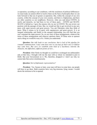 Speeches and Statements Oct – Dec, 1972; Copyright © www.bhutto.org 73
co-operation, according to our conditions, with the resolution of political differences-
we must make an earnest effort to resolve them on the basis of principles-then we can
look forward to that era of greater co-operation. But, within the concept of our own
country, within the concept of your own country, and there is Afghanistan, and there
are other countries as our neighbours. However, what you said about CENTO, its
merits and demerits, we had been in two of these pacts – CENTO and SEATO.
SEATO is behind us. I gave the reasons why we are in CENTO. We can review our
position with the passage of time. But, we would not like to get involved in any new
pacts with super powers and great powers. You ask Pakistanis what they think of
pacts. What it means to be in pacts with superpowers and great powers. It is an
unequal relationship, and finally in the unequal relationship, you will find that you
can’t outsmart the super powers. So, we are wary of these arrangements, whatever the
terms of these arrangements and whoever sponsors them. If China were to sponsor
such a thing we would be wary of it. I think you understand.
Question: Our talk leads to one conclusion, that is lack of the pipeline for
constant communication. I may come here once or you may go there once or Haksar
may come here. But can’t we establish some kind of a machinery whereby the
obstacles, the difficulties, different points of view…
President: After Simla we thought we could have exchanged our ambassadors
and, at that time, I brought with me the man with us whom we intended to post in
Delhi. But your Government on it. We, therefore, dropped it. I don’t see why we
cannot take that action simultaneously.
Question: Sort of diplomatic representatives?
President: Yes. Sooner or later, your man will have to come here, our people
will have to go there. Both countries have very big missions, lying vacant. I would
desire the missions to be re-opened.
 