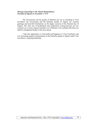 Speeches and Statements Oct – Dec, 1972; Copyright © www.bhutto.org 74
Message of greetings to Mr. Houari Boumedienne,
President of Algeria on ovember 1, 1972
The Government and the people of Pakistan join me in extending to Your
Excellency the Government and the brotherly people of Algeria our warmest
greetings and heart-felt felicitations on the happy occasion of the National day of
Algeria. The close ties of brotherhood and cooperation existing between our two
countries are a source of great strength to us in Pakistan. I am confident that these ties
shall be strengthened further in the years ahead.
I take this opportunity to wish health and happiness to Your Excellency and
ever increasing progress and prosperity to the brotherly people of Algeria under Your
Excellency’s inspiring leadership.
 