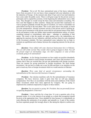 Speeches and Statements Oct – Dec, 1972; Copyright © www.bhutto.org 76
President: Not at all. We have nationalized some of the heavy industries,
heavy from our point of view not heavy when compared with your industries or with
the industries of Europe. At the moment only about 18 per cent of our total industries
have come under the public sector. There is still great scope for the private sector to
participate and to expand the economy. In the beginning the industrialists were a little
wary. They thought we would sweep the floor clean and nationalize everything. We
have seen that happen in other countries. Taking into account their experiences we
want to progress gradually towards the goal of socialism, we want to consolidate our
gains before moving to the next phase. This is now quite clear to the people, as much
as to the entrepreneurs. Already economic activity in the private sector is picking up.
We have given assurances to the private sector that for our present tenure of the office
we do not propose to take any further steps towards nationalization unless, of course,
something unusual or extraordinary takes place – sabotage or something of that
nature. The result is that the people are again getting active, the industrialists are
applying for sanctions for new industries, and they can have them for units stipulated
in the investment schedule. We have nationalized some industries but we hope to
maintain an equilibrium and a balance between the competing interests for the private
sector.
Question: I have talked with some American businessmen here in Pakistan.
They are still a little worried. They wonder what is going to happen to them. You call
the present stage3 an intermediary stage. Are their companies or some of them
eventually going to be nationalized?
President: As for foreign investment we have made our position abundantly
clear. We do not intend to touch foreign investment, and I have told investors in our
country that if they are worried they can get into partnership with foreign investors.
There are reasons for giving protection to foreign investment. We need foreign
investment. I do not have to make out a case for that and there is no intention on our
part to touch any firm or foreign investment which we would sanction in Pakistan.
Question: Were some kind of special circumstances surrounding the
nationalization of the American Life Insurance Company?
President: Our election manifesto calls for the nationalization of insurance
companies. We have, however, made it quite clear that we will pay adequate
compensation. Now this is in accordance with the terms and conditions of the United
States investment which have been approved by Congress. We are going to
implement the conditions imposed by Congress in these matters.
Question: You are quoted as saying, Mr. President, that you personally favour
recognizing Bangladesh. Is that true?
President: I have said this for a long time. It is not a question only of my
personal wishes. It is in the interest of our people as a whole that recognition should
be given at the appropriate time. I have pleaded for time because it is undoubtedly an
issue affecting the sentiments of our people, and naturally so. A part of the country
has been separated, people feel strongly about it. But taking the objective realities into
 