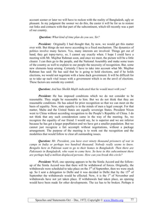 Speeches and Statements Oct – Dec, 1972; Copyright © www.bhutto.org 77
account sooner or later we will have to reckon with the reality of Bangladesh, ugly or
pleasant. In my judgment the sooner we do this, the easier it will be for us to restore
out links and contacts with that part of the subcontinent, which till recently was a part
of our country.
Question: What kind of time plan do you see, Sir?
President: Originally I had thought that, by now, we would get this matter
over with. But things do not move according to a fixed mechanism. The dynamics of
politics involve many factors. Yes, many interests are involved. Things get out of
hand, they get topsy-turvy, so, I cannot say exactly when. I hope I could have a
meeting with Mr. Mujibur Rahman soon, and once we meet, the picture will be a little
clearer. I can then go to the people, and the National Assembly and make some tours
of the country as well to explain to our people the necessity of recognition. But, some
new elements keep arising. Certainly I have to take into account what Mr. Mujibur
Rahman has said: He has said that he is going to hold elections, and if he holds
elections, we would not negotiate with a lame duck government. It will be difficult for
us to take up such vital issues with a government which is on the anvil of elections.
These factors are outside my control.
Question: And has Sheikh Mujib indicated that he would meet with you?
President: He has imposed conditions which we do not consider to be
reasonable. They might be reasonable to him. But we do not think that they are
reasonable conditions. He has asked for prior recognition so that we can meet on the
basis of equality. Now, state equality is in the minds of men a legal concept. For that
matter, Malta and the United States are equally sovereign States. President Nixon
went to China without according recognition to the People’s Republic of China. I do
not think that any such consideration came in the way of the meeting. So, we
recognize the equality of our friend. I would say, he is superior and we are inferior
because he has got a larger popu8lation and we have got a smaller population. But we
cannot just recognize a fait accompli without negotiations, without a package
arrangement. The purpose of the meeting is to work out the recognition and the
modalities that would follow to clear all outstanding issues.
Question: Mr. President, you have over ninety thousand prisoners of war in
camps in India or perhaps two hundred thousand. obody really seems to know.
Bengalis here in Pakistan want to go to their homes in Bangladesh. Then there are
Pakistanis in Bangladesh, who want to come here. So here in this subcontinent there
are perhaps half a million displaced persons. How can you break this circle?
President: Well, one opening appears to be the Simla Accord and the follow-
up of the Simla Accord was that there will be withdrawal of forces. Originally, the
withdrawals were scheduled to take place on the 3rd
of September, then we were stuck
up. So I sent a delegation to Delhi and it was decided in Delhi that by the 15th
of
September the withdrawals would be effected. Now, it is the 1st
of November and
withdrawals have not yet taken place. If withdrawals had taken place, an opening
would have been made for other developments. The ice has to be broken. Perhaps it
 