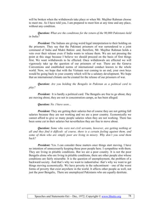 Speeches and Statements Oct – Dec, 1972; Copyright © www.bhutto.org 78
will be broken when the withdrawals take place or when Mr. Mujibur Rahman choose
to meet me. As I have told you, I am prepared to meet him at any time and any place,
without any condition.
Question: What are the conditions for the return of the 90,000 Pakistanis held
in India?
President: The Indians are giving weird legal interpretation to their holding on
the prisoners. They say that the Pakistani prisoners of war surrendered to a joint
command of India and Mukti Bahini: and, therefore, Mr. Mujibur Rahman holds a
veto over their release even if India wants to release them. We are not pressing the
point at this stage because I believe we should proceed on the basis of first things
first. We want withdrawals to be effected. Once withdrawals are effected we will
vigorously take up the question of our prisoners of war. There are the Geneva
Conventions and established norms of international conduct known to the whole
world. Now, we hope that with the Vietnam war coming to an end, your own boys
would be going back to your country which will be a salutary development. We hope
that an international climate can be created for the release of our prisoners of war.
Question: Are you holding the Bengalis in Pakistan as a political card to
play?
President: It is hardly a political card. The Bengalis are free to go about, they
are moving about, they are not in concentration camps, as has been alleged.
Question: o. I have seen…
President: They are getting their salaries but of course they are not getting full
salaries because they are not working and we are a poor country. Economically we
cannot afford to give so many people salaries when they are not working. There has
been some cut in their salaries but nevertheless they are free to move about.
Question: Some who were not civil servants, however, are getting nothing at
all and they find it difficult: of course, there is a certain feeling against them, and
some of them who are simply poor are living in misery. Why don’t you send them
back?
President: Yes. I can consider these matters once things start moving. I have
no intention of unnecessarily keeping these poor people here. I sympathise with them.
They are living in pitiable conditions. But we are a poor country. It is not the poor
Bengalis alone who are living in pitiable conditions, there are other people also whose
conditions are fairly miserable. It is the question of unemployment, the problem of a
backward society. And that’s why we want to industrialise: that’s why we want to get
things moving economically. We have poverty in the subcontinent – one of the worst
forms of poverty that exist anywhere in the world. It affects other people as well, not
just the poor Bengalis,. There are unemployed Pakistanis who are equally destitute.
 