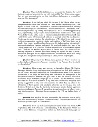 Speeches and Statements Oct – Dec, 1972; Copyright © www.bhutto.org 79
Question: I have talked to Pakistanis who appreciate the fact that the United
States favoured your country in the war with India and Yet I am disappointed because
there are some among them who say if the United States had stood by us we would not
have lost. How do you feel?
President: I am glad you asked this question. I don’t know when you are
going to show this film to your audience, but I want o make it abundantly clear – clear
beyond all doubt – that the Government of President Nixon did not assist and help
Pakistan out of subjective considerations. The Government of the United States took a
position on principles. My country was subjected to a naked and brute aggression by
India, supported by a treaty which it had concluded a few months earlier with a great
Power. India violated all the norms of international relations known to mankind. India
violated the norms of International relations as evolved since the San Francisco
Conference: in such a situation the administration of President Nixon took a moral
position, took a position consistent with the high traditions of the United States and its
people. Your country would not have been great if it had not upheld internationally
recognized principles. I cannot understand this confused thinking in a part of the
United States itself as if, President Nixon’s administration helped Pakistan against
India. This is not the position. A great power or for that matter any country does not
take any subjective or romantic position of helping one against the other. It takes a
position on principles and we appreciate the fact that President Nixon was strong
enough, bold enough and courageous enough to take a position on principles.
Question: The feeling in the United States against Mr. ixon’s position was
perhaps influenced by reports of excesses committed by the Pakistan Army in what is
now Bangladesh?
President: Those reports were excesses in themselves. I know Mr. Mujibur
Rahman’s favourite theme song is that three million people had died. Well, this is not
true. Of course, we would not condone the death of even one person. I had protested
against some of the things that were being done. Not only I, but many people in this
part of the country had protested. But, you know, in war, and this was a civil war,
unfortunate things do happen. People get out of control. This has happened all over
the world, and in civil wars more than in any other war. Nevertheless, the reports were
grossly exaggerated. In any case when decisions are taken they are taken on the
calculation of hard realities and emotional elements are not injected into such
decisions. Be that, as it may, the fact in the last analysis remains that an aggression
was committed against Pakistan. It was an interference in our intern al affairs – and a
brute interference too. I think that the propaganda of the 1971 war had the better of
equity.
Question: how much of that was propaganda? Do you mean that in reality
there were no thousands of Bengalis killed by the Army? There were no hundreds and
thousands of women raped in East Pakistan?
President: I will say that according to our figures there were about 30,000
people killed. This itself is bad and I am not defending it. But the figure is 30,000, and
there is a vast difference between three million and thirty thousand. Our people say
 