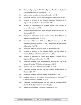 Speeches and Statements Oct – Dec, 1972; Copyright © www.bhutto.org 8
90. Message of greetings to Mr. Julius Nyerere, President of the United
Republic of Tanzania on December 9, 1972
91. Address at the Sargodha Air-base on December 9, 1972
92. Message to President Marcos of the Philippines on December 9, 1972
93. Message of greetings to Mr. Sangoule Lamisani, President of the
Republic of Upper Volta on December 11, 1972
94. Message of felicitations to Mr. Kakuei Tanaka, Prime Minister of
Japan on December 11, 1972
95. Message of greetings to Mr. Jomo Kenyatta, President of Kenya on
December 12, 1972
96. Message of felicitations to Mr. Moosa Shafik, Prime Minister of
Afghanistan on December 14, 1972
97. Translation of President Zulfikar Ali Bhutto’s interview with Mr.
Mahmood Sham on December 14, 1972, published in Akhbar-e-Jahan
of December 27, 1972
98. Message to Pakistani prisoners of war on December 16, 1972
99. Message of greetings to His Highness Shaikh Isa Bin Sulman al-
Khalifa, the Ruler of Bahrain on December 16, 1972
100. Message of greetings to Elhadj Diori Hamani, President of the
Republic of Niger, on December 18, 1972
101. Message of greetings to Mr. Richard Nixon, President of U.S.A. on the
success of Appollo-17 Mission on December 19, 1972
102. Interview with Radio Pakistan on December 20, 1972
103. Television interview with Mr. H.K.burki and Mr. Safdar Qureshi on
December 20, 1972
104. Message of greetings to Soviet Leaders on December 21, 1972
105. Inaugural address on the occasion of commissioning of permanent TV
Centre at Lahore on December 21, 1972
106. Translated text of an interview with Mir Javed ur Rehman and Mr.
Shorish Malik, Representatives of the Daily Jan.
107. Address to Policemen in Larkana on December 23, 1972
 