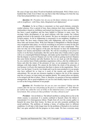 Speeches and Statements Oct – Dec, 1972; Copyright © www.bhutto.org 80
the cases of rape were about 70 and not hundreds and thousands. Well, if there were a
hundred that is bad. Even if there was one that is bad. But looking at its from the way
it has been projected there was a vast difference.
Question: Mr. President, how do you see the future relations of your country
with its neighbours: with China, India, Bangladesh and Afghanistan?
President: As far as China is concerned, we have good relations, extremely
cordial relations. Over a period of time, these relations have been consolidated. The
relationship is based on confidence and mutual trust because we have seen that China
has been a good neighbour and has been helpful to Pakistan in many ways. We
envisage future development of our good relations with that country but without
getting involved in the quarrels of the summit. We have no intention to get involved
in those matters. As far as Afghanistan is concerned it is our neighbour, neighbour to
the North. We have many common links with Afghanistan, and we hope to foster
these links and increase them. With East Pakistan or Bangladesh or Muslim Bengal,
once recognition takes place, we will do everything in our power to atone for the past
and to develop positive relations. Relations with India are more complicated. They
arise not only out of the legacies of the past, but because we have the fundamental
dispute over Jammu and Kashmir with India. We will do everything in our power to
resolve it on the basis of principles. But this can be done only if India comes to grips
with us in a meaningful bilateral dialogue, and makes up her mind that it is about time
that the dispute is resolved. Disputes all over the world are getting resolved. Disputes
that came before Kashmir and after Kashmir, but we are stuck up with this dispute.
So, on a realistic basis if India undertakes negotiations with us, after the withdrawal of
forces and after the return of the prisoners of war, we are prepared to enter into a
dialogue with India indeed. We cannot do this before the return of the prisoners of
war because it will give the impression that there is duress in the negotiations. This is
how I see the future. It can be very bright and it can be more productive to our people
who have suffered for so long as a result of the tension and conflicts in the
subcontinent. We can put our resources together to improve the lot of the common
man but, of course, we must retain our separate identity. We cannot allow our identity
to be merged with that of others. There is, therefore, no question of having confederal
arrangements. But as good neighbours we can live and steadily improve our relations
as well as the living conditions of our people.
Question: Mr. President how do you see your own future? Taking over the
country after the last war and picking up the pieces is a thankless job. Your Minister
for Labour has called the wave of strikes in the industrial areas a revolt against the
Government. How serious are these problems? Are they a threat to you?
President: I do not think so. The labour5 problem is setting down as far as the
whole country is concerned. It is mainly confined to Karachi where the labour is
concentrated. It is heterogeneous labour. People from all over the country gather in
Karachi far away from their homes. So these are not only economic problems but
social problems. The problems of making a home, of settling down to different
conditions. It will take a little longer time for the problems of Karachi to be resolved.
But I am quite satisfied with the progress we have made. We have overcome many
 
