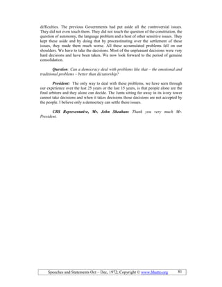 Speeches and Statements Oct – Dec, 1972; Copyright © www.bhutto.org 81
difficulties. The previous Governments had put aside all the controversial issues.
They did not even touch them. They did not touch the question of the constitution, the
question of autonomy, the language problem and a host of other sensitive issues. They
kept these aside and by doing that by procrastinating over the settlement of these
issues, they made them much worse. All these accumulated problems fell on our
shoulders. We have to take the decisions. Most of the unpleasant decisions were very
hard decisions and have been taken. We now look forward to the period of genuine
consolidation.
Question: Can a democracy deal with problems like that – the emotional and
traditional problems – better than dictatorship?
President: The only way to deal with these problems, we have seen through
our experience over the last 25 years or the last 15 years, is that people alone are the
final arbiters and they alone can decide. The Junta sitting far away in its ivory tower
cannot take decisions and when it takes decisions those decisions are not accepted by
the people. I believe only a democracy can settle these issues.
CBS Representative, Mr. John Sheahan: Thank you very much Mr.
President.
 