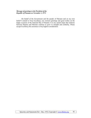 Speeches and Statements Oct – Dec, 1972; Copyright © www.bhutto.org 82
Message of greetings to the President of the
Republic of Panama on ovember 3, 1972
On behalf of the Government and the people of Pakistan and on my own
behalf I extend to Your Excellency our warmest greetings and good wishes on the
happy occasion of the National Day of Panama. It is my earnest hope that relations
between Panama and Pakistan continue to grow in strength and cordiality. Please
accept Excellency the assurances of my highest consideration.
 