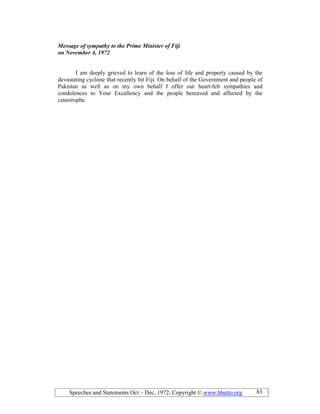 Speeches and Statements Oct – Dec, 1972; Copyright © www.bhutto.org 83
Message of sympathy to the Prime Minister of Fiji
on ovember 4, 1972
I am deeply grieved to learn of the loss of life and property caused by the
devastating cyclone that recently hit Fiji. On behalf of the Government and people of
Pakistan as well as on my own behalf I offer our heart-felt sympathies and
condolences to Your Excellency and the people bereaved and affected by the
catastrophe.
 
