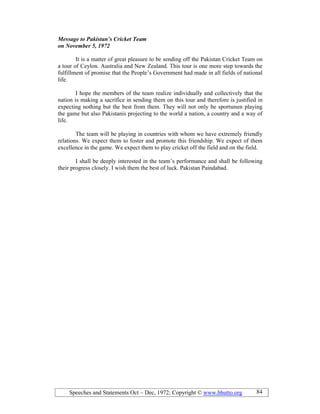 Speeches and Statements Oct – Dec, 1972; Copyright © www.bhutto.org 84
Message to Pakistan’s Cricket Team
on ovember 5, 1972
It is a matter of great pleasure to be sending off the Pakistan Cricket Team on
a tour of Ceylon. Australia and New Zealand. This tour is one more step towards the
fulfillment of promise that the People’s Government had made in all fields of national
life.
I hope the members of the team realize individually and collectively that the
nation is making a sacrifice in sending them on this tour and therefore is justified in
expecting nothing but the best from them. They will not only be sportsmen playing
the game but also Pakistanis projecting to the world a nation, a country and a way of
life.
The team will be playing in countries with whom we have extremely friendly
relations. We expect them to foster and promote this friendship. We expect of them
excellence in the game. We expect them to play cricket off the field and on the field.
I shall be deeply interested in the team’s performance and shall be following
their progress closely. I wish them the best of luck. Pakistan Paindabad.
 