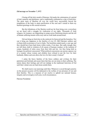 Speeches and Statements Oct – Dec, 1972; Copyright © www.bhutto.org 85
Eid message on ovember 7, 1972
Closing off the holy month of Ramzan, Eid marks the culmination of a period
of trial, austerity and abstinence; and is traditionally celebrated as a day of festivities.
The great mass of Muslims all over the world have successfully braved the
temptations of the body to attain purification of the soul and I extend to them my
heartiest greetings on this sacred occasion.
But the tribulations of the Muslim world are far from being over; everywhere
we are faced with a struggle for vindication of our rights. Thousands of Arab
refugees, for instance, are languishing in camps across Palestinian deserts and the toll
of human suffering mounts with every raid on Arab lands around Israel.
Eid can bring no festivities to the enslaved, he bereaved and the homeless. Nor
can it bring any happiness to the families of over 85, 000 Pakistani soldiers and
civilians held as prisoners of war in India. The hostilities ended nearly a year ago and
they should have been back home within weeks, if not days. But sadly enough, they
are still there, held in violation of all canons of humane conduct, in the isolation of
camps, hundreds of miles away from their kith and kin. Are they being held as
hostages for political concessions? What political concessions can anyone squeeze out
of a country whose women and children have refused to put the love for their
husbands, fathers and sons above the love for their county’s honour?
I salute the brave families of the brave soldiers and civilians for their
patriotism and fortitude and assure them that they are not alone in their suffering. The
nation shares their feelings and will not indulge in the traditional festivities of Eid
until their valiant sons are back home amidst them.
We shall reserve our rejoicings until then. Whatever is saved through austerity
on the present occasion will be dedicated to the welfare of our prisoners of war and
their families. This is a measure of our resolve to uphold our national honour,
integrity and sovereignty at all costs, in all circumstances.
Pakistan Paindabad.
 