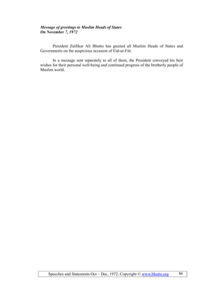 Speeches and Statements Oct – Dec, 1972; Copyright © www.bhutto.org 86
Message of greetings to Muslim Heads of States
On ovember 7, 1972
President Zulfikar Ali Bhutto has greeted all Muslim Heads of States and
Governments on the auspicious occasion of Eid-ur-Fitr.
In a message sent separately to all of them, the President conveyed his best
wishes for their personal well-being and continued progress of the brotherly people of
Muslim world.
 