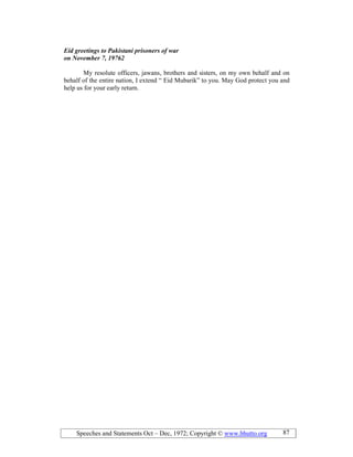 Speeches and Statements Oct – Dec, 1972; Copyright © www.bhutto.org 87
Eid greetings to Pakistani prisoners of war
on ovember 7, 19762
My resolute officers, jawans, brothers and sisters, on my own behalf and on
behalf of the entire nation, I extend “ Eid Mubarik” to you. May God protect you and
help us for your early return.
 