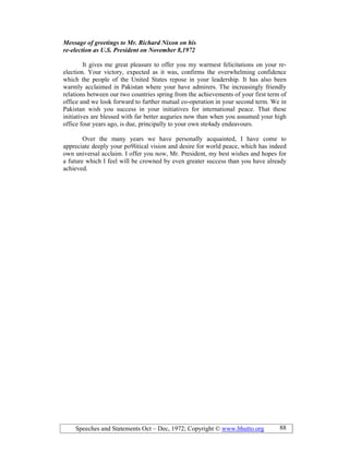 Speeches and Statements Oct – Dec, 1972; Copyright © www.bhutto.org 88
Message of greetings to Mr. Richard ixon on his
re-election as U.S. President on ovember 8,1972
It gives me great pleasure to offer you my warmest felicitations on your re-
election. Your victory, expected as it was, confirms the overwhelming confidence
which the people of the United States repose in your leadership. It has also been
warmly acclaimed in Pakistan where your have admirers. The increasingly friendly
relations between our two countries spring from the achievements of your first term of
office and we look forward to further mutual co-operation in your second term. We in
Pakistan wish you success in your initiatives for international peace. That these
initiatives are blessed with far better auguries now than when you assumed your high
office four years ago, is due, principally to your own ste4ady endeavours.
Over the many years we have personally acquainted, I have come to
appreciate deeply your po9litical vision and desire for world peace, which has indeed
own universal acclaim. I offer you now, Mr. President, my best wishes and hopes for
a future which I feel will be crowned by even greater success than you have already
achieved.
 