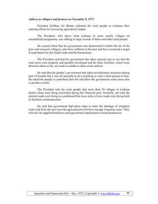 Speeches and Statements Oct – Dec, 1972; Copyright © www.bhutto.org 89
Address to villagers and farmers on ovember 9, 1972
President Zulfikar Ali Bhutto exhorted the rural people to continue their
untiring efforts for increasing agricultural output.
The President, who drove from Larkana to some nearby villages on
unscheduled programme, was talking to large crowds of Haris and other rural people.
He assured them that his government was determined to better the lot of the
poor and innocent villagers, who have suffered in the past and have remained a target
if exploitation by the feudal lords and the bureaucracy.
The President said that his government has taken special care to see that the
rural areas were properly and speedily developed and the basic facilities, which were
denied to them so far, are made available to them at the earliest.
He said that the people’s government had taken revolutionary measures during
past 10 months but it was not possible to do everything in such a short period of time.
He asked the people to contribute their bit and allow the government some more time
to produce results.
The President told the rural people that more than 30 villages in Larkana
district alone were being electrified during this financial year. Similarly, not only the
present roads were being re-conditioned but more miles of new roads were being built
to facilitate communication.
He said that government had taken steps to meet the shortage of irrigation
water and from the next year the agriculturists will have enough irrigation water. They
will also be supplied fertilizers and agricultural implements to boost production.
 