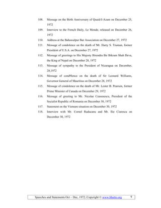Speeches and Statements Oct – Dec, 1972; Copyright © www.bhutto.org 9
108. Message on the Birth Anniversary of Quaid-I-Azam on December 25,
1972
109. Interview to the French Daily, Le Monde, released on December 26,
1972
110. Address at the Bahawalpur Bar Association on December 27, 1972
111. Message of condolence on the death of Mr. Harry S. Truman, former
President of U.S.A. on December 27, 1972
112. Message of greetings to His Majesty Birendra Bir Bikram Shah Deva,
the King of Nepal on December 28, 1972
113. Message of sympathy to the President of Nicaragua on December,
28,1972
114. Message of cond9lence on the death of Sir Leonard Williams,
Governor General of Mauritius on December 28, 1972
115. Message of condolence on the death of Mr. Lester B. Pearson, former
Prime Minister of Canada on December 29, 1972
116. Message of greeting to Mr. Nicolae Ceasusescu, President of the
Socialist Republic of Romania on December 30, 1972
117. Statement on the Vietnam situation on December 30, 1972
118. Interview with Mr. Cornel Raducanu and Mr. Ilie Ciurescu on
December 30, 1972
 