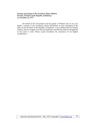 Speeches and Statements Oct – Dec, 1972; Copyright © www.bhutto.org 92
Message of greetings to His Excellency Major Mathieu
Kerekou, President of the Republic of Dahomey
on ovember 14, 1972
On behalf of the Government and the people of Pakistan and on my own
behalf, I extend to Your Excellency sincere felicitations on your assumption of the
office of the President of the Republic of Dahomey. I am confident that the friendly
relations which so happily exist between Dahomey and Pakistan shall be strengthened
in the years to come. Please accept Excellency the assurances of my highest
consideration.
 