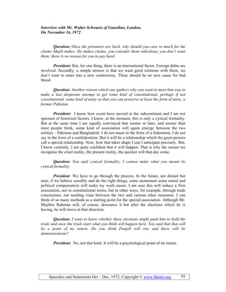 Speeches and Statements Oct – Dec, 1972; Copyright © www.bhutto.org 95
Interview with Mr. Walter Schwartz of Guardian, London,
On ovember 16, 1972
Question: Once the prisoners are back, why should you care so much for the
claims Mujib makes. He makes claims, you consider them ridiculous, you don’t want
them, there is no reason for you to pay heed.
President: But, for one thing, there is an international factor. Foreign debts are
involved. Secondly, a simple answer is that we want good relations with them, we
don’t want to enter into a new controversy. There should be no new cause for bad
blood.
Question: Another reason which one gathers why you want to meet him was to
make a last desperate attempt to get some kind of constitutional, perhaps if not
constitutional, some kind of unity so that you can preserve at least the form of unity, a
former Pakistan.
President: I know how event have moved in the subcontinent and I am not
ignorant of historical factors. I know, at the moment, this is only a cynical formality.
But at the same time I am equally convinced that sooner or later, and sooner than
most people think, some kind of association will again emerge between the two
entities – Pakistan and Bangladesh. I do not mean in the form of a federation, I do not
say in the form of a confederation. But it will be a relationship which the great powers
call a special relationship. Now, how that takes shape I can’t anticipate precisely. But,
I know certainly, I am quite confident that it will happen. That is why the sooner we
recognize the cruel reality, the present reality, the quicker will that day come.
Question: You said cynical formality, I cannot make what you meant by
cynical formality.
President: We have to go through the process. In the future, not distant but
near, if we behave sensibly and do the right things, some atonement some moral and
political compensation will make my work easier. I am sure this will induce a firm
association, not in constitutional terms, but in other ways, for example, through trade
concessions, not needing visas between the two and various other measures. I can
think of so many methods as a starting point for the special association. Although Mr.
Mujibur Rahman will, of course, denounce it but after the elections which he is
having, he will move in that direction.
Question: I want to know whether these elections might push him to hold the
trials and once the trials start what you think will happen here. You said that that will
be a point of no return. Do you think Punjab will rise and there will be
demonstrations?
President: No, not that kind. It will be a psychological point of no return.
 