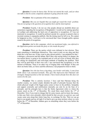 Speeches and Statements Oct – Dec, 1972; Copyright © www.bhutto.org 96
Question: It seems he knows that. He has not started the trails, and yet when
one talks to him he seems completely adamant in going about the trails.
President: He is a prisoner of his own complexes.
Question: But you are hopeful that you might get round this trials’ problem.
You are not going to the question of recognition here and he (interruption)
President: Exactly, I do not see why people abroad are doubtful about our
earnestness regarding the recognition of Bangladesh. I would not be making speeches
in Lyallpur and addressing the hard core of opposition to recognition, if I was not
interested in recognition. It would be political suicide for a person to preach what in
inverted commas is unpopular publicly. But the timing must be left to us. We cannot
be badgered on this. I will have to be convinced that I have brought public opinion
round to the point of recognition.
Question: And in this campaign, which you mentioned today, you referred to
the Opposition parties not inside the party or else inside the party?
President: There are the parties which were defeated in last election. They
want something to rehabilitate themselves. They want to pick on any plug and they
think this is the best one. If they want to play decent politics, I am prepared for that –
a dialogue, a discussion and fair debate. But if they start saying Islam is in danger, the
two-nation theory is going to be exploded and we will see rivers of blood, then they
are asking for metajuristic and extra-legal methods of handling the problem. Then
they will be paid back in their own coin. I am convinced that recognition is in the
interest of Pakistan. There is no other way of forging links with Bengal. If they can
show me better links, as I have said this afternoon, I am prepared to listen to them.
Question: ow this has been a big thing, your border with India. I come from
Delhi where I am stationed normally. They give this impression that Pakistani side
strangely changed position at the last minute. I have learnt already here this does not
seem to be the case.
President: This is entirely incorrect. I have said that Pakistan being the
smaller country, we cannot simply abandon the path of principle because then the
whole physical weight of the bigger party comes to bear on the problem. Sympathy
and support externally and mobilization internally can only be on the lines of a
principle; and the principle here is that the Simla Agreement refers to where the
armies stood on the 17th
of December. We stood there much before the 17th
of
December. Now if you want to change that for some reason, and we know the reason,
in that case find a new principle which should be that you give us quid pro quo and
vacate some area along that whole long line, in exchange for this. Then we can go
back to our people and say all right if we had to give up some territory where we were
before the 17th
of December, Indians gave us something where they were before the
17th
of December.
 