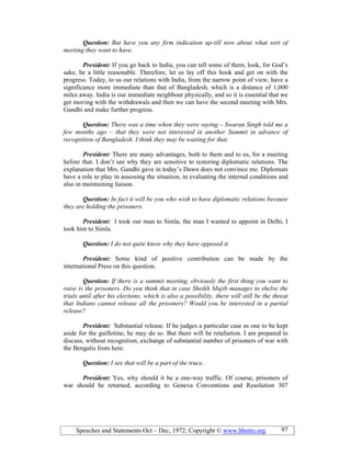 Speeches and Statements Oct – Dec, 1972; Copyright © www.bhutto.org 97
Question: But have you any firm indication up-till now about what sort of
meeting they want to have.
President: If you go back to India, you can tell some of them, look, for God’s
sake, be a little reasonable. Therefore, let us lay off this hook and get on with the
progress. Today, to us our relations with India, from the narrow point of view, have a
significance more immediate than that of Bangladesh, which is a distance of 1,000
miles away. India is our immediate neighbour physically, and so it is essential that we
get moving with the withdrawals and then we can have the second meeting with Mrs.
Gandhi and make further progress.
Question: There was a time when they were saying – Swaran Singh told me a
few months ago – that they were not interested in another Summit in advance of
recognition of Bangladesh. I think they may be waiting for that.
President: There are many advantages, both to them and to us, for a meeting
before that. I don’t see why they are sensitive to restoring diplomatic relations. The
explanation that Mrs. Gandhi gave in today’s Dawn does not convince me. Diplomats
have a role to play in assessing the situation, in evaluating the internal conditions and
also in maintaining liaison.
Question: In fact it will be you who wish to have diplomatic relations because
they are holding the prisoners.
President: I took our man to Simla, the man I wanted to appoint in Delhi, I
took him to Simla.
Question: I do not quite know why they have opposed it.
President: Some kind of positive contribution can be made by the
international Press on this question.
Question: If there is a summit meeting, obviously the first thing you want to
raise is the prisoners. Do you think that in case Sheikh Mujib manages to shelve the
trials until after his elections, which is also a possibility, there will still be the threat
that Indians cannot release all the prisoners? Would you be interested in a partial
release?
President: Substantial release. If he judges a particular case as one to be kept
aside for the guillotine, he may do so. But there will be retaliation. I am prepared to
discuss, without recognition, exchange of substantial number of prisoners of war with
the Bengalis from here.
Question: I see that will be a part of the truce.
President: Yes, why should it be a one-way traffic. Of course, prisoners of
war should be returned, according to Geneva Conventions and Resolution 307
 