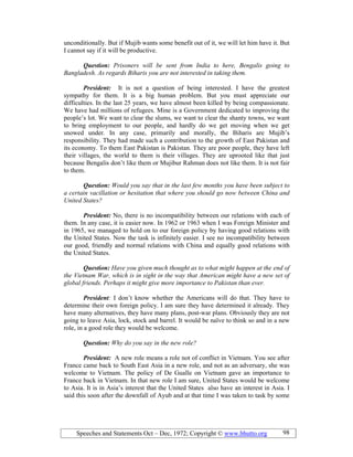Speeches and Statements Oct – Dec, 1972; Copyright © www.bhutto.org 98
unconditionally. But if Mujib wants some benefit out of it, we will let him have it. But
I cannot say if it will be productive.
Question: Prisoners will be sent from India to here, Bengalis going to
Bangladesh. As regards Biharis you are not interested in taking them.
President: It is not a question of being interested. I have the greatest
sympathy for them. It is a big human problem. But you must appreciate our
difficulties. In the last 25 years, we have almost been killed by being compassionate.
We have had millions of refugees. Mine is a Government dedicated to improving the
people’s lot. We want to clear the slums, we want to clear the shanty towns, we want
to bring employment to our people, and hardly do we get moving when we get
snowed under. In any case, primarily and morally, the Biharis are Mujib’s
responsibility. They had made such a contribution to the growth of East Pakistan and
its economy. To them East Pakistan is Pakistan. They are poor people, they have left
their villages, the world to them is their villages. They are uprooted like that just
because Bengalis don’t like them or Mujibur Rahman does not like them. It is not fair
to them.
Question: Would you say that in the last few months you have been subject to
a certain vacillation or hesitation that where you should go now between China and
United States?
President: No, there is no incompatibility between our relations with each of
them. In any case, it is easier now. In 1962 or 1963 when I was Foreign Minister and
in 1965, we managed to hold on to our foreign policy by having good relations with
the United States. Now the task is infinitely easier. I see no incompatibility between
our good, friendly and normal relations with China and equally good relations with
the United States.
Question: Have you given much thought as to what might happen at the end of
the Vietnam War, which is in sight in the way that American might have a new set of
global friends. Perhaps it might give more importance to Pakistan than ever.
President: I don’t know whether the Americans will do that. They have to
determine their own foreign policy. I am sure they have determined it already. They
have many alternatives, they have many plans, post-war plans. Obviously they are not
going to leave Asia, lock, stock and barrel. It would be naïve to think so and in a new
role, in a good role they would be welcome.
Question: Why do you say in the new role?
President: A new role means a role not of conflict in Vietnam. You see after
France came back to South East Asia in a new role, and not as an adversary, she was
welcome to Vietnam. The policy of De Gualle on Vietnam gave an importance to
France back in Vietnam. In that new role I am sure, United States would be welcome
to Asia. It is in Asia’s interest that the United States also have an interest in Asia. I
said this soon after the downfall of Ayub and at that time I was taken to task by some
 