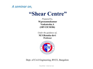 A seminar on, 
“Shear Centre” 
Prepared by, 
M.prasannakumar 
Venkatesha.A 
(1RV13CSE06) 
Under the guidance of, 
M.V.Renuka devi 
Professor 
Dept. of Civil Engineering, RVCE, Bangalore 
Classified - Internal use 
 