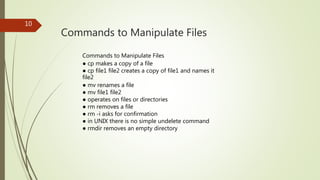 Commands to Manipulate Files
10
Commands to Manipulate Files
● cp makes a copy of a file
● cp file1 file2 creates a copy of file1 and names it
file2
● mv renames a file
● mv file1 file2
● operates on files or directories
● rm removes a file
● rm -i asks for confirmation
● in UNIX there is no simple undelete command
● rmdir removes an empty directory
 