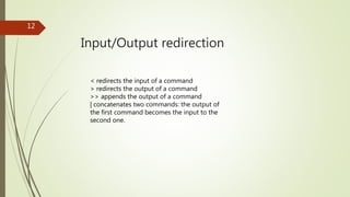 Input/Output redirection
12
< redirects the input of a command
> redirects the output of a command
>> appends the output of a command
| concatenates two commands: the output of
the first command becomes the input to the
second one.
 
