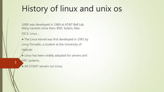 History of linux and unix os
UNIX was developed in 1969 at AT&T Bell Lab
Many variants since then: BSD, Solaris, Mac
OS X, Linux ...
● The Linux kernel was first developed in 1991 by
Linus Torvalds, a student at the University of
Helsinki
● Linux has been widely adopted for servers and
HPC systems.
● All CCMST servers run Linux.
3
 