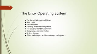 The Linux Operating System
7
● The Kernel is the core of Linux.
● Boot code
● Device drivers
● Memory and file management
● The Development Environment
● Compilers, assembler, linker
● System libraries
● Other tools: object archive manager, debugger ...
 