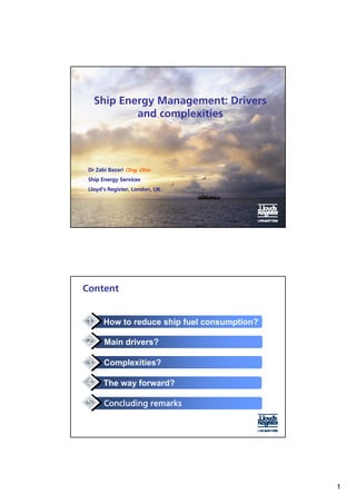 Ship Energy Management: Drivers
           and complexities




 Dr Zabi Bazari CEng, CEnv
 Ship Energy Services
 Lloyd’s Register, London, UK




Content


11     How to reduce ship fuel consumption?

22     Main drivers?

33     Complexities?

44     The way forward?

55     Concluding remarks




                                              1
 