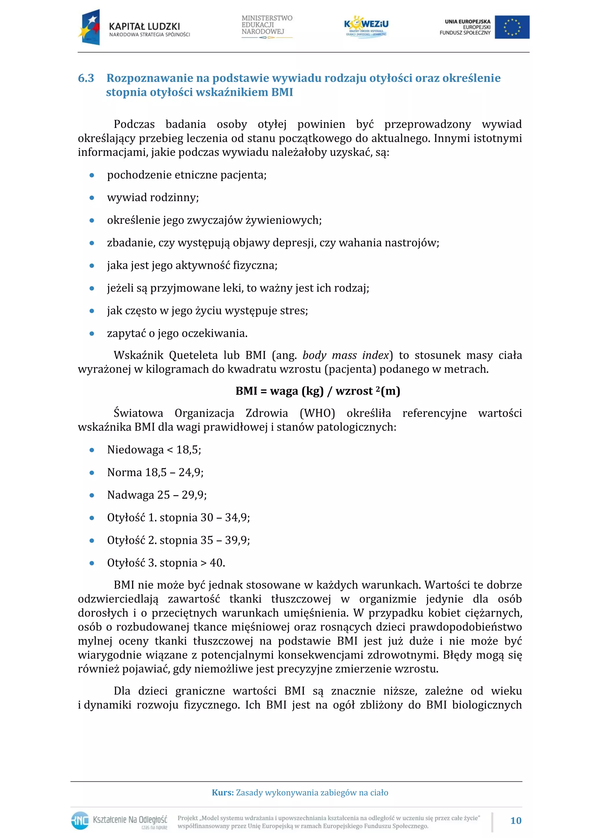 10
Kurs: Zasady wykonywania zabiegów na ciało
6.3 Rozpoznawanie na podstawie wywiadu rodzaju otyłości oraz określenie
stopnia otyłości wskaźnikiem BMI
Podczas badania osoby otyłej powinien być przeprowadzony wywiad
określający przebieg leczenia od stanu początkowego do aktualnego. Innymi istotnymi
informacjami, jakie podczas wywiadu należałoby uzyskać, są:
pochodzenie etniczne pacjenta;
wywiad rodzinny;
określenie jego zwyczajów żywieniowych;
zbadanie, czy występują objawy depresji, czy wahania nastrojów;
jaka jest jego aktywność fizyczna;
jeżeli są przyjmowane leki, to ważny jest ich rodzaj;
jak często w jego życiu występuje stres;
zapytać o jego oczekiwania.
Wskaźnik Queteleta lub BMI (ang. body mass index) to stosunek masy ciała
wyrażonej w kilogramach do kwadratu wzrostu (pacjenta) podanego w metrach.
BMI = waga (kg) / wzrost 2(m)
Światowa Organizacja Zdrowia (WHO) określiła referencyjne wartości
wskaźnika BMI dla wagi prawidłowej i stanów patologicznych:
Niedowaga < 18,5;
Norma 18,5 – 24,9;
Nadwaga 25 – 29,9;
Otyłość 1. stopnia 30 – 34,9;
Otyłość 2. stopnia 35 – 39,9;
Otyłość 3. stopnia > 40.
BMI nie może być jednak stosowane w każdych warunkach. Wartości te dobrze
odzwierciedlają zawartość tkanki tłuszczowej w organizmie jedynie dla osób
dorosłych i o przeciętnych warunkach umięśnienia. W przypadku kobiet ciężarnych,
osób o rozbudowanej tkance mięśniowej oraz rosnących dzieci prawdopodobieństwo
mylnej oceny tkanki tłuszczowej na podstawie BMI jest już duże i nie może być
wiarygodnie wiązane z potencjalnymi konsekwencjami zdrowotnymi. Błędy mogą się
również pojawiać, gdy niemożliwe jest precyzyjne zmierzenie wzrostu.
Dla dzieci graniczne wartości BMI są znacznie niższe, zależne od wieku
i dynamiki rozwoju fizycznego. Ich BMI jest na ogół zbliżony do BMI biologicznych
 