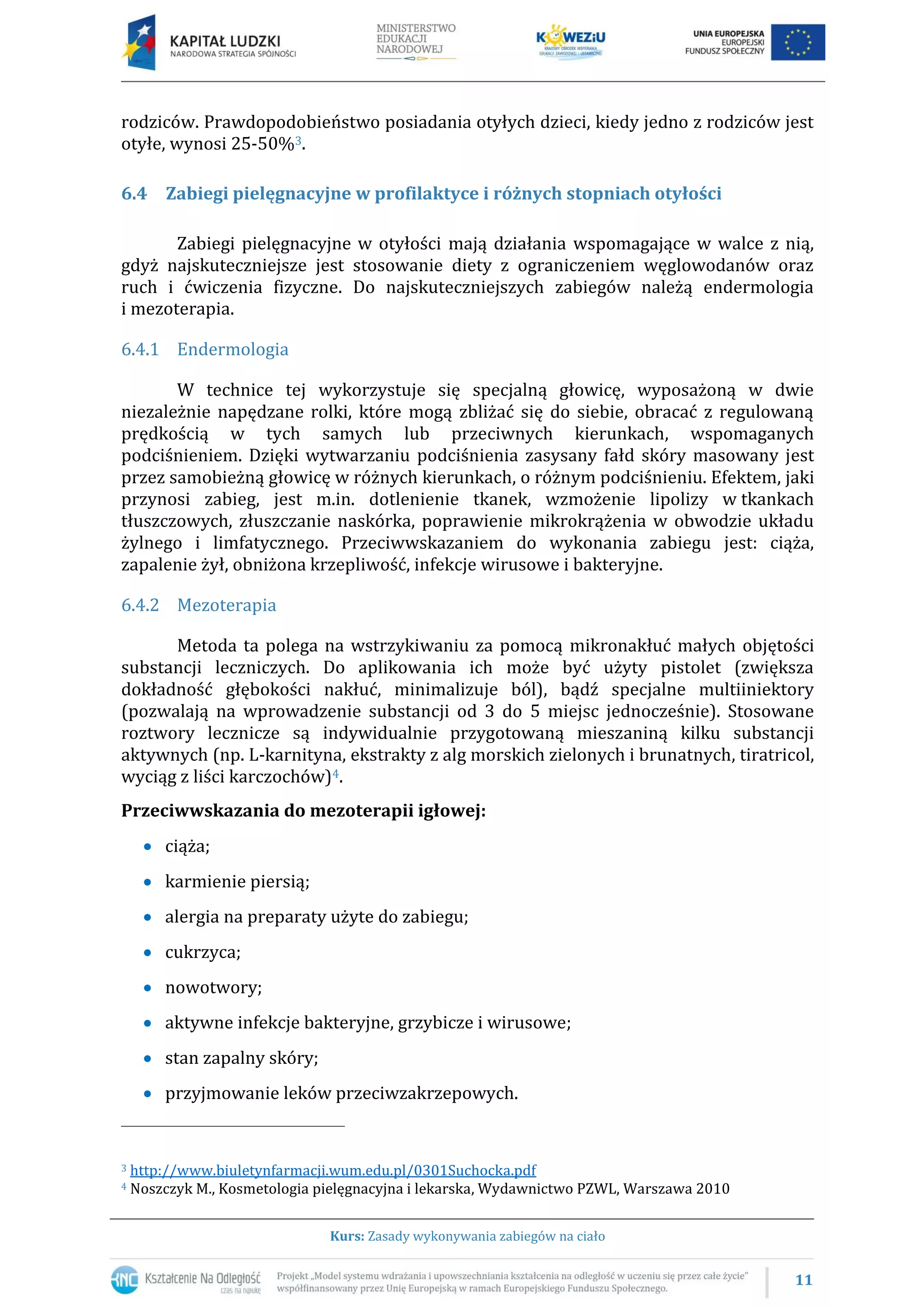 11
Kurs: Zasady wykonywania zabiegów na ciało
rodziców. Prawdopodobieństwo posiadania otyłych dzieci, kiedy jedno z rodziców jest
otyłe, wynosi 25-50%3.
6.4 Zabiegi pielęgnacyjne w profilaktyce i różnych stopniach otyłości
Zabiegi pielęgnacyjne w otyłości mają działania wspomagające w walce z nią,
gdyż najskuteczniejsze jest stosowanie diety z ograniczeniem węglowodanów oraz
ruch i ćwiczenia fizyczne. Do najskuteczniejszych zabiegów należą endermologia
i mezoterapia.
6.4.1 Endermologia
W technice tej wykorzystuje się specjalną głowicę, wyposażoną w dwie
niezależnie napędzane rolki, które mogą zbliżać się do siebie, obracać z regulowaną
prędkością w tych samych lub przeciwnych kierunkach, wspomaganych
podciśnieniem. Dzięki wytwarzaniu podciśnienia zasysany fałd skóry masowany jest
przez samobieżną głowicę w różnych kierunkach, o różnym podciśnieniu. Efektem, jaki
przynosi zabieg, jest m.in. dotlenienie tkanek, wzmożenie lipolizy w tkankach
tłuszczowych, złuszczanie naskórka, poprawienie mikrokrążenia w obwodzie układu
żylnego i limfatycznego. Przeciwwskazaniem do wykonania zabiegu jest: ciąża,
zapalenie żył, obniżona krzepliwość, infekcje wirusowe i bakteryjne.
6.4.2 Mezoterapia
Metoda ta polega na wstrzykiwaniu za pomocą mikronakłuć małych objętości
substancji leczniczych. Do aplikowania ich może być użyty pistolet (zwiększa
dokładność głębokości nakłuć, minimalizuje ból), bądź specjalne multiiniektory
(pozwalają na wprowadzenie substancji od 3 do 5 miejsc jednocześnie). Stosowane
roztwory lecznicze są indywidualnie przygotowaną mieszaniną kilku substancji
aktywnych (np. L-karnityna, ekstrakty z alg morskich zielonych i brunatnych, tiratricol,
wyciąg z liści karczochów)4.
Przeciwwskazania do mezoterapii igłowej:
ciąża;
karmienie piersią;
alergia na preparaty użyte do zabiegu;
cukrzyca;
nowotwory;
aktywne infekcje bakteryjne, grzybicze i wirusowe;
stan zapalny skóry;
przyjmowanie leków przeciwzakrzepowych.
3 http://www.biuletynfarmacji.wum.edu.pl/0301Suchocka.pdf
4 Noszczyk M., Kosmetologia pielęgnacyjna i lekarska, Wydawnictwo PZWL, Warszawa 2010
 