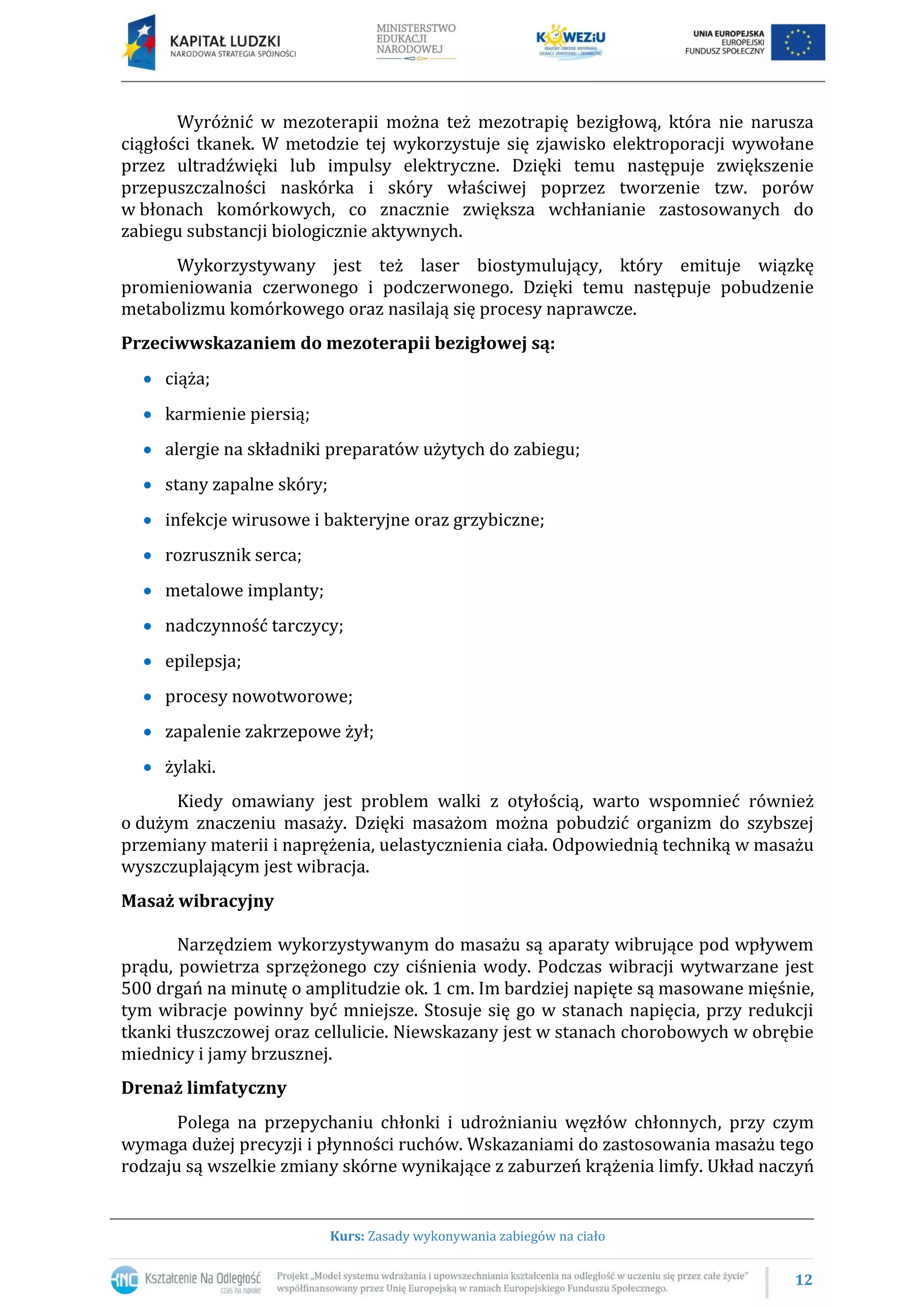 12
Kurs: Zasady wykonywania zabiegów na ciało
Wyróżnić w mezoterapii można też mezotrapię bezigłową, która nie narusza
ciągłości tkanek. W metodzie tej wykorzystuje się zjawisko elektroporacji wywołane
przez ultradźwięki lub impulsy elektryczne. Dzięki temu następuje zwiększenie
przepuszczalności naskórka i skóry właściwej poprzez tworzenie tzw. porów
w błonach komórkowych, co znacznie zwiększa wchłanianie zastosowanych do
zabiegu substancji biologicznie aktywnych.
Wykorzystywany jest też laser biostymulujący, który emituje wiązkę
promieniowania czerwonego i podczerwonego. Dzięki temu następuje pobudzenie
metabolizmu komórkowego oraz nasilają się procesy naprawcze.
Przeciwwskazaniem do mezoterapii bezigłowej są:
ciąża;
karmienie piersią;
alergie na składniki preparatów użytych do zabiegu;
stany zapalne skóry;
infekcje wirusowe i bakteryjne oraz grzybiczne;
rozrusznik serca;
metalowe implanty;
nadczynność tarczycy;
epilepsja;
procesy nowotworowe;
zapalenie zakrzepowe żył;
żylaki.
Kiedy omawiany jest problem walki z otyłością, warto wspomnieć również
o dużym znaczeniu masaży. Dzięki masażom można pobudzić organizm do szybszej
przemiany materii i naprężenia, uelastycznienia ciała. Odpowiednią techniką w masażu
wyszczuplającym jest wibracja.
Masaż wibracyjny
Narzędziem wykorzystywanym do masażu są aparaty wibrujące pod wpływem
prądu, powietrza sprzężonego czy ciśnienia wody. Podczas wibracji wytwarzane jest
500 drgań na minutę o amplitudzie ok. 1 cm. Im bardziej napięte są masowane mięśnie,
tym wibracje powinny być mniejsze. Stosuje się go w stanach napięcia, przy redukcji
tkanki tłuszczowej oraz cellulicie. Niewskazany jest w stanach chorobowych w obrębie
miednicy i jamy brzusznej.
Drenaż limfatyczny
Polega na przepychaniu chłonki i udrożnianiu węzłów chłonnych, przy czym
wymaga dużej precyzji i płynności ruchów. Wskazaniami do zastosowania masażu tego
rodzaju są wszelkie zmiany skórne wynikające z zaburzeń krążenia limfy. Układ naczyń
 
