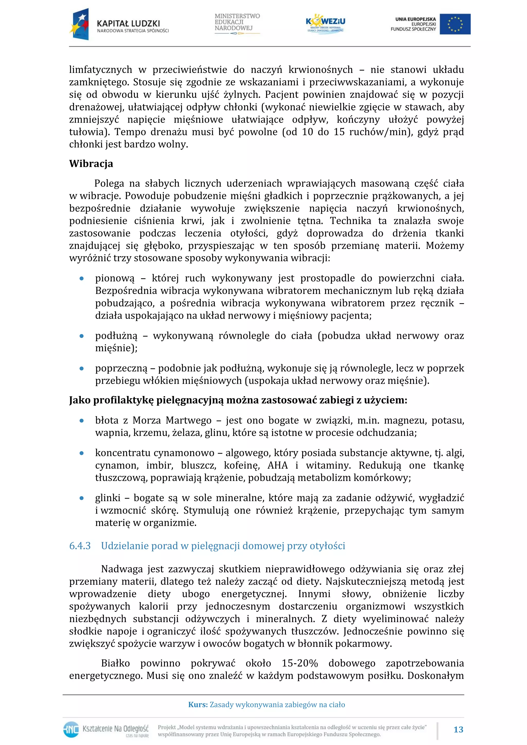 13
Kurs: Zasady wykonywania zabiegów na ciało
limfatycznych w przeciwieństwie do naczyń krwionośnych – nie stanowi układu
zamkniętego. Stosuje się zgodnie ze wskazaniami i przeciwwskazaniami, a wykonuje
się od obwodu w kierunku ujść żylnych. Pacjent powinien znajdować się w pozycji
drenażowej, ułatwiającej odpływ chłonki (wykonać niewielkie zgięcie w stawach, aby
zmniejszyć napięcie mięśniowe ułatwiające odpływ, kończyny ułożyć powyżej
tułowia). Tempo drenażu musi być powolne (od 10 do 15 ruchów/min), gdyż prąd
chłonki jest bardzo wolny.
Wibracja
Polega na słabych licznych uderzeniach wprawiających masowaną część ciała
w wibracje. Powoduje pobudzenie mięśni gładkich i poprzecznie prążkowanych, a jej
bezpośrednie działanie wywołuje zwiększenie napięcia naczyń krwionośnych,
podniesienie ciśnienia krwi, jak i zwolnienie tętna. Technika ta znalazła swoje
zastosowanie podczas leczenia otyłości, gdyż doprowadza do drżenia tkanki
znajdującej się głęboko, przyspieszając w ten sposób przemianę materii. Możemy
wyróżnić trzy stosowane sposoby wykonywania wibracji:
pionową – której ruch wykonywany jest prostopadle do powierzchni ciała.
Bezpośrednia wibracja wykonywana wibratorem mechanicznym lub ręką działa
pobudzająco, a pośrednia wibracja wykonywana wibratorem przez ręcznik –
działa uspokajająco na układ nerwowy i mięśniowy pacjenta;
podłużną – wykonywaną równolegle do ciała (pobudza układ nerwowy oraz
mięśnie);
poprzeczną – podobnie jak podłużną, wykonuje się ją równolegle, lecz w poprzek
przebiegu włókien mięśniowych (uspokaja układ nerwowy oraz mięśnie).
Jako profilaktykę pielęgnacyjną można zastosować zabiegi z użyciem:
błota z Morza Martwego – jest ono bogate w związki, m.in. magnezu, potasu,
wapnia, krzemu, żelaza, glinu, które są istotne w procesie odchudzania;
koncentratu cynamonowo – algowego, który posiada substancje aktywne, tj. algi,
cynamon, imbir, bluszcz, kofeinę, AHA i witaminy. Redukują one tkankę
tłuszczową, poprawiają krążenie, pobudzają metabolizm komórkowy;
glinki – bogate są w sole mineralne, które mają za zadanie odżywić, wygładzić
i wzmocnić skórę. Stymulują one również krążenie, przepychając tym samym
materię w organizmie.
6.4.3 Udzielanie porad w pielęgnacji domowej przy otyłości
Nadwaga jest zazwyczaj skutkiem nieprawidłowego odżywiania się oraz złej
przemiany materii, dlatego też należy zacząć od diety. Najskuteczniejszą metodą jest
wprowadzenie diety ubogo energetycznej. Innymi słowy, obniżenie liczby
spożywanych kalorii przy jednoczesnym dostarczeniu organizmowi wszystkich
niezbędnych substancji odżywczych i mineralnych. Z diety wyeliminować należy
słodkie napoje i ograniczyć ilość spożywanych tłuszczów. Jednocześnie powinno się
zwiększyć spożycie warzyw i owoców bogatych w błonnik pokarmowy.
Białko powinno pokrywać około 15-20% dobowego zapotrzebowania
energetycznego. Musi się ono znaleźć w każdym podstawowym posiłku. Doskonałym
 