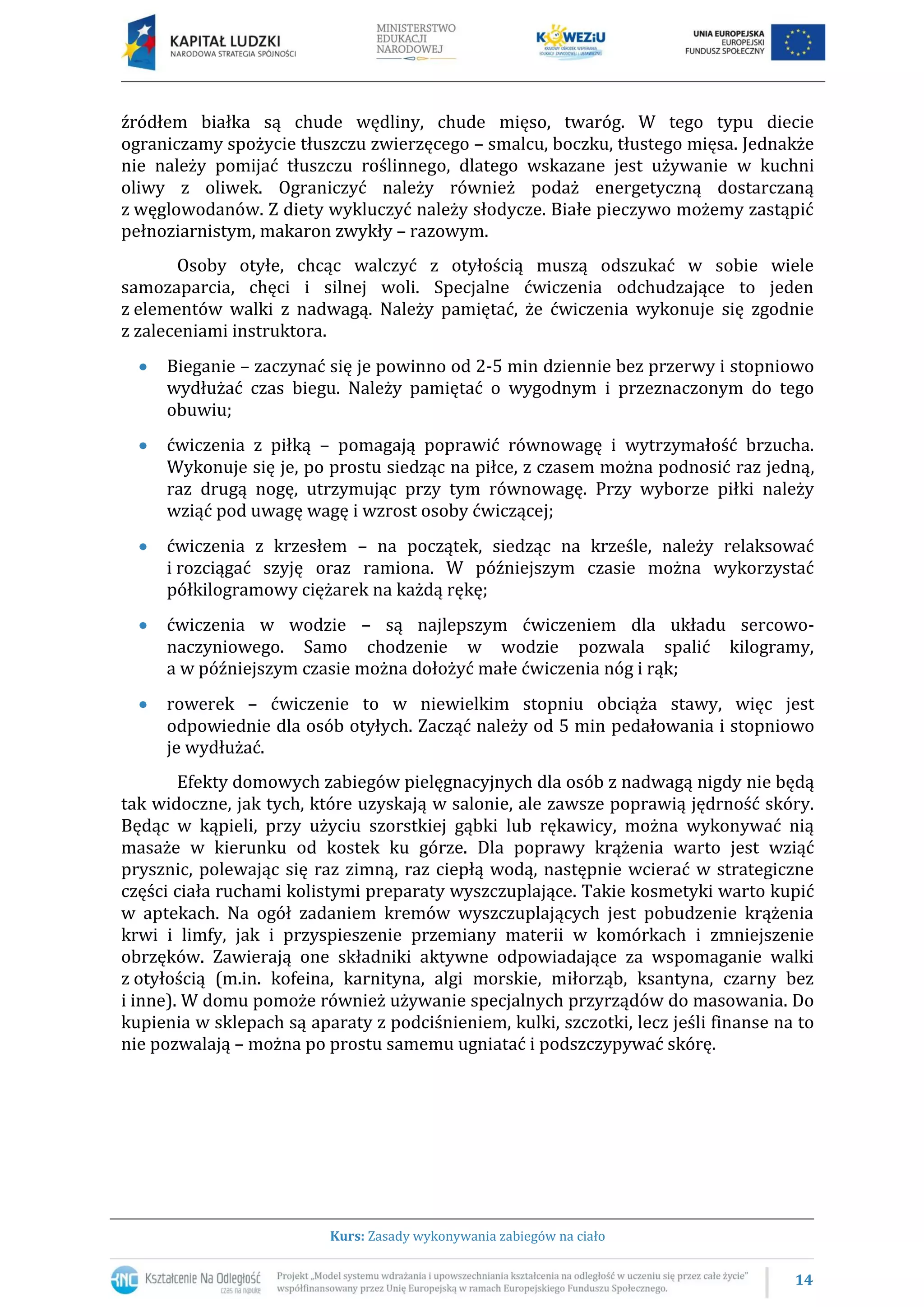 14
Kurs: Zasady wykonywania zabiegów na ciało
źródłem białka są chude wędliny, chude mięso, twaróg. W tego typu diecie
ograniczamy spożycie tłuszczu zwierzęcego – smalcu, boczku, tłustego mięsa. Jednakże
nie należy pomijać tłuszczu roślinnego, dlatego wskazane jest używanie w kuchni
oliwy z oliwek. Ograniczyć należy również podaż energetyczną dostarczaną
z węglowodanów. Z diety wykluczyć należy słodycze. Białe pieczywo możemy zastąpić
pełnoziarnistym, makaron zwykły – razowym.
Osoby otyłe, chcąc walczyć z otyłością muszą odszukać w sobie wiele
samozaparcia, chęci i silnej woli. Specjalne ćwiczenia odchudzające to jeden
z elementów walki z nadwagą. Należy pamiętać, że ćwiczenia wykonuje się zgodnie
z zaleceniami instruktora.
Bieganie – zaczynać się je powinno od 2-5 min dziennie bez przerwy i stopniowo
wydłużać czas biegu. Należy pamiętać o wygodnym i przeznaczonym do tego
obuwiu;
ćwiczenia z piłką – pomagają poprawić równowagę i wytrzymałość brzucha.
Wykonuje się je, po prostu siedząc na piłce, z czasem można podnosić raz jedną,
raz drugą nogę, utrzymując przy tym równowagę. Przy wyborze piłki należy
wziąć pod uwagę wagę i wzrost osoby ćwiczącej;
ćwiczenia z krzesłem – na początek, siedząc na krześle, należy relaksować
i rozciągać szyję oraz ramiona. W późniejszym czasie można wykorzystać
półkilogramowy ciężarek na każdą rękę;
ćwiczenia w wodzie – są najlepszym ćwiczeniem dla układu sercowo-
naczyniowego. Samo chodzenie w wodzie pozwala spalić kilogramy,
a w późniejszym czasie można dołożyć małe ćwiczenia nóg i rąk;
rowerek – ćwiczenie to w niewielkim stopniu obciąża stawy, więc jest
odpowiednie dla osób otyłych. Zacząć należy od 5 min pedałowania i stopniowo
je wydłużać.
Efekty domowych zabiegów pielęgnacyjnych dla osób z nadwagą nigdy nie będą
tak widoczne, jak tych, które uzyskają w salonie, ale zawsze poprawią jędrność skóry.
Będąc w kąpieli, przy użyciu szorstkiej gąbki lub rękawicy, można wykonywać nią
masaże w kierunku od kostek ku górze. Dla poprawy krążenia warto jest wziąć
prysznic, polewając się raz zimną, raz ciepłą wodą, następnie wcierać w strategiczne
części ciała ruchami kolistymi preparaty wyszczuplające. Takie kosmetyki warto kupić
w aptekach. Na ogół zadaniem kremów wyszczuplających jest pobudzenie krążenia
krwi i limfy, jak i przyspieszenie przemiany materii w komórkach i zmniejszenie
obrzęków. Zawierają one składniki aktywne odpowiadające za wspomaganie walki
z otyłością (m.in. kofeina, karnityna, algi morskie, miłorząb, ksantyna, czarny bez
i inne). W domu pomoże również używanie specjalnych przyrządów do masowania. Do
kupienia w sklepach są aparaty z podciśnieniem, kulki, szczotki, lecz jeśli finanse na to
nie pozwalają – można po prostu samemu ugniatać i podszczypywać skórę.
 