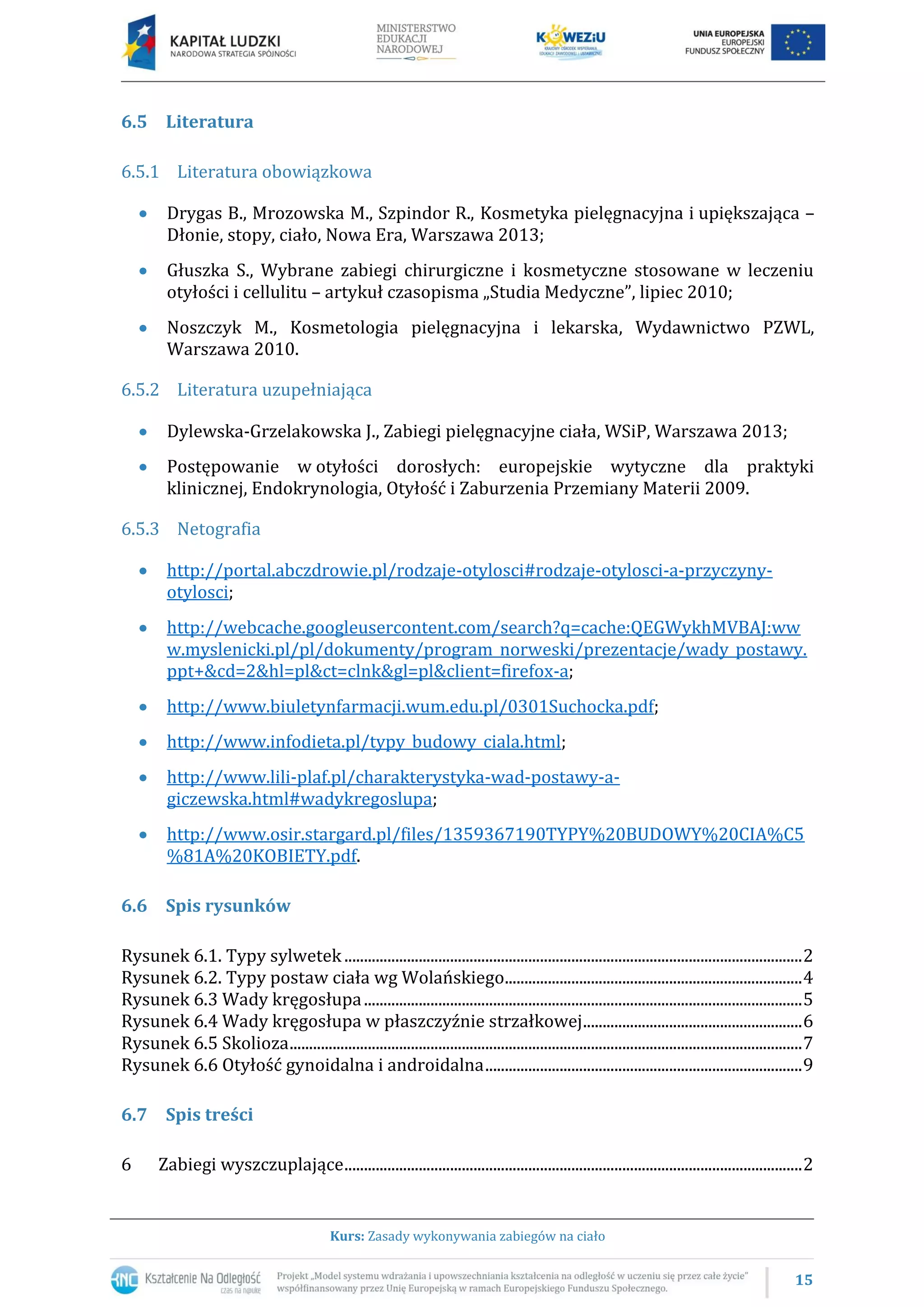 15
Kurs: Zasady wykonywania zabiegów na ciało
6.5 Literatura
6.5.1 Literatura obowiązkowa
Drygas B., Mrozowska M., Szpindor R., Kosmetyka pielęgnacyjna i upiększająca –
Dłonie, stopy, ciało, Nowa Era, Warszawa 2013;
Głuszka S., Wybrane zabiegi chirurgiczne i kosmetyczne stosowane w leczeniu
otyłości i cellulitu – artykuł czasopisma „Studia Medyczne”, lipiec 2010;
Noszczyk M., Kosmetologia pielęgnacyjna i lekarska, Wydawnictwo PZWL,
Warszawa 2010.
6.5.2 Literatura uzupełniająca
Dylewska-Grzelakowska J., Zabiegi pielęgnacyjne ciała, WSiP, Warszawa 2013;
Postępowanie w otyłości dorosłych: europejskie wytyczne dla praktyki
klinicznej, Endokrynologia, Otyłość i Zaburzenia Przemiany Materii 2009.
6.5.3 Netografia
http://portal.abczdrowie.pl/rodzaje-otylosci#rodzaje-otylosci-a-przyczyny-
otylosci;
http://webcache.googleusercontent.com/search?q=cache:QEGWykhMVBAJ:ww
w.myslenicki.pl/pl/dokumenty/program_norweski/prezentacje/wady_postawy.
ppt+&cd=2&hl=pl&ct=clnk&gl=pl&client=firefox-a;
http://www.biuletynfarmacji.wum.edu.pl/0301Suchocka.pdf;
http://www.infodieta.pl/typy_budowy_ciala.html;
http://www.lili-plaf.pl/charakterystyka-wad-postawy-a-
giczewska.html#wadykregoslupa;
http://www.osir.stargard.pl/files/1359367190TYPY%20BUDOWY%20CIA%C5
%81A%20KOBIETY.pdf.
6.6 Spis rysunków
Rysunek 6.1. Typy sylwetek .....................................................................................................................2
Rysunek 6.2. Typy postaw ciała wg Wolańskiego............................................................................4
Rysunek 6.3 Wady kręgosłupa................................................................................................................5
Rysunek 6.4 Wady kręgosłupa w płaszczyźnie strzałkowej........................................................6
Rysunek 6.5 Skolioza...................................................................................................................................7
Rysunek 6.6 Otyłość gynoidalna i androidalna.................................................................................9
6.7 Spis treści
6 Zabiegi wyszczuplające.....................................................................................................................2
 