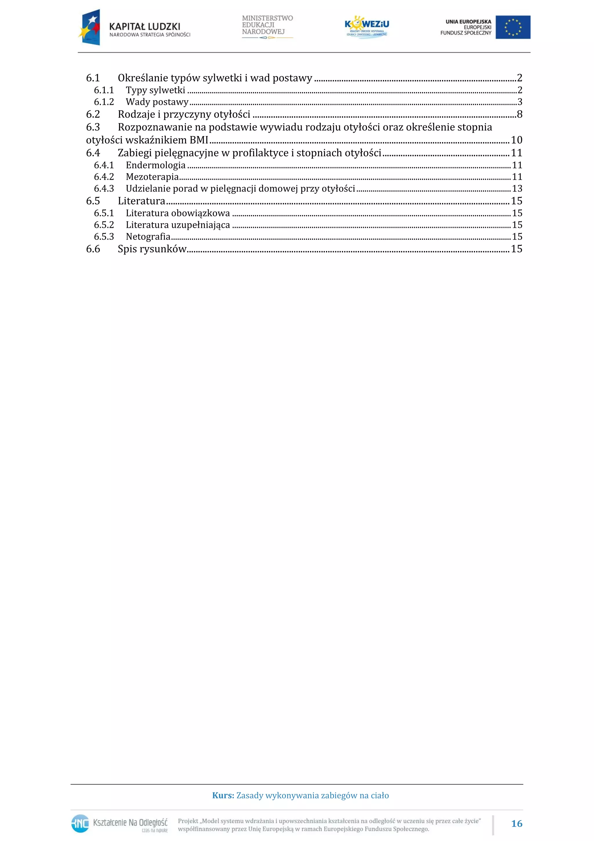 16
Kurs: Zasady wykonywania zabiegów na ciało
6.1 Określanie typów sylwetki i wad postawy .........................................................................................2
6.1.1 Typy sylwetki ..................................................................................................................................................................2
6.1.2 Wady postawy.................................................................................................................................................................3
6.2 Rodzaje i przyczyny otyłości ....................................................................................................................8
6.3 Rozpoznawanie na podstawie wywiadu rodzaju otyłości oraz określenie stopnia
otyłości wskaźnikiem BMI....................................................................................................................................10
6.4 Zabiegi pielęgnacyjne w profilaktyce i stopniach otyłości........................................................11
6.4.1 Endermologia ...............................................................................................................................................................11
6.4.2 Mezoterapia...................................................................................................................................................................11
6.4.3 Udzielanie porad w pielęgnacji domowej przy otyłości............................................................................13
6.5 Literatura.......................................................................................................................................................15
6.5.1 Literatura obowiązkowa .........................................................................................................................................15
6.5.2 Literatura uzupełniająca .........................................................................................................................................15
6.5.3 Netografia.......................................................................................................................................................................15
6.6 Spis rysunków..............................................................................................................................................15
 