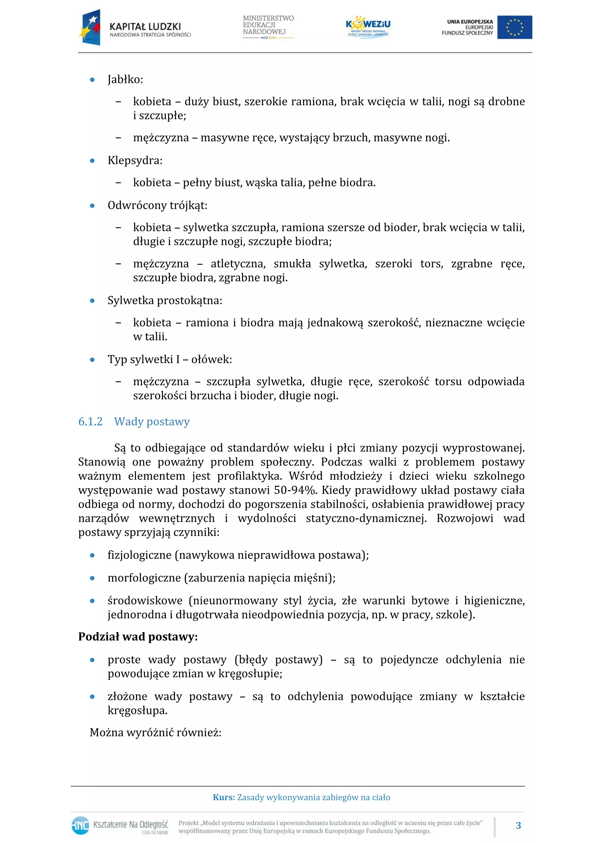 3
Kurs: Zasady wykonywania zabiegów na ciało
Jabłko:
− kobieta – duży biust, szerokie ramiona, brak wcięcia w talii, nogi są drobne
i szczupłe;
− mężczyzna – masywne ręce, wystający brzuch, masywne nogi.
Klepsydra:
− kobieta – pełny biust, wąska talia, pełne biodra.
Odwrócony trójkąt:
− kobieta – sylwetka szczupła, ramiona szersze od bioder, brak wcięcia w talii,
długie i szczupłe nogi, szczupłe biodra;
− mężczyzna – atletyczna, smukła sylwetka, szeroki tors, zgrabne ręce,
szczupłe biodra, zgrabne nogi.
Sylwetka prostokątna:
− kobieta – ramiona i biodra mają jednakową szerokość, nieznaczne wcięcie
w talii.
Typ sylwetki I – ołówek:
− mężczyzna – szczupła sylwetka, długie ręce, szerokość torsu odpowiada
szerokości brzucha i bioder, długie nogi.
6.1.2 Wady postawy
Są to odbiegające od standardów wieku i płci zmiany pozycji wyprostowanej.
Stanowią one poważny problem społeczny. Podczas walki z problemem postawy
ważnym elementem jest profilaktyka. Wśród młodzieży i dzieci wieku szkolnego
występowanie wad postawy stanowi 50-94%. Kiedy prawidłowy układ postawy ciała
odbiega od normy, dochodzi do pogorszenia stabilności, osłabienia prawidłowej pracy
narządów wewnętrznych i wydolności statyczno-dynamicznej. Rozwojowi wad
postawy sprzyjają czynniki:
fizjologiczne (nawykowa nieprawidłowa postawa);
morfologiczne (zaburzenia napięcia mięśni);
środowiskowe (nieunormowany styl życia, złe warunki bytowe i higieniczne,
jednorodna i długotrwała nieodpowiednia pozycja, np. w pracy, szkole).
Podział wad postawy:
proste wady postawy (błędy postawy) – są to pojedyncze odchylenia nie
powodujące zmian w kręgosłupie;
złożone wady postawy – są to odchylenia powodujące zmiany w kształcie
kręgosłupa.
Można wyróżnić również:
 