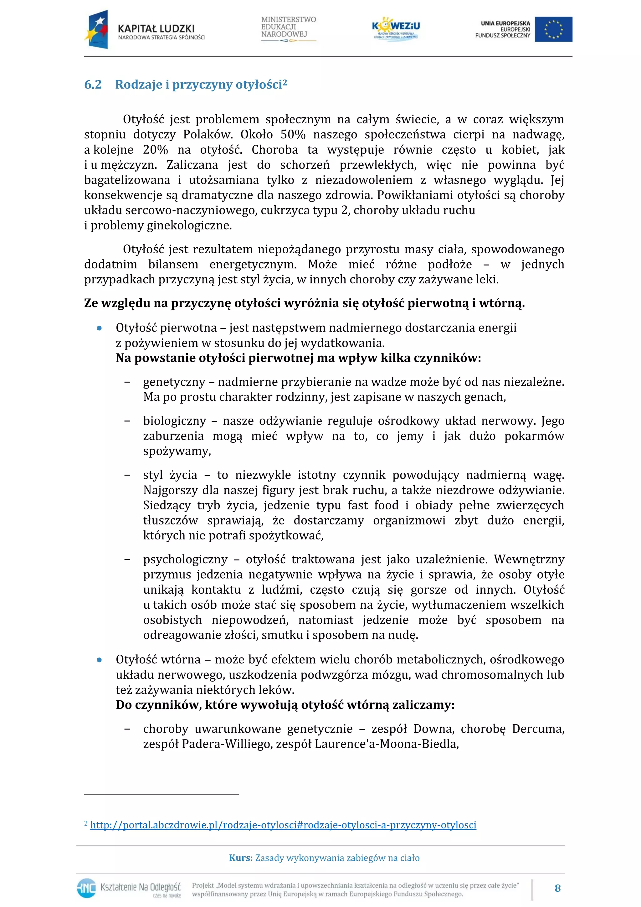 8
Kurs: Zasady wykonywania zabiegów na ciało
6.2 Rodzaje i przyczyny otyłości2
Otyłość jest problemem społecznym na całym świecie, a w coraz większym
stopniu dotyczy Polaków. Około 50% naszego społeczeństwa cierpi na nadwagę,
a kolejne 20% na otyłość. Choroba ta występuje równie często u kobiet, jak
i u mężczyzn. Zaliczana jest do schorzeń przewlekłych, więc nie powinna być
bagatelizowana i utożsamiana tylko z niezadowoleniem z własnego wyglądu. Jej
konsekwencje są dramatyczne dla naszego zdrowia. Powikłaniami otyłości są choroby
układu sercowo-naczyniowego, cukrzyca typu 2, choroby układu ruchu
i problemy ginekologiczne.
Otyłość jest rezultatem niepożądanego przyrostu masy ciała, spowodowanego
dodatnim bilansem energetycznym. Może mieć różne podłoże – w jednych
przypadkach przyczyną jest styl życia, w innych choroby czy zażywane leki.
Ze względu na przyczynę otyłości wyróżnia się otyłość pierwotną i wtórną.
Otyłość pierwotna – jest następstwem nadmiernego dostarczania energii
z pożywieniem w stosunku do jej wydatkowania.
Na powstanie otyłości pierwotnej ma wpływ kilka czynników:
− genetyczny – nadmierne przybieranie na wadze może być od nas niezależne.
Ma po prostu charakter rodzinny, jest zapisane w naszych genach,
− biologiczny – nasze odżywianie reguluje ośrodkowy układ nerwowy. Jego
zaburzenia mogą mieć wpływ na to, co jemy i jak dużo pokarmów
spożywamy,
− styl życia – to niezwykle istotny czynnik powodujący nadmierną wagę.
Najgorszy dla naszej figury jest brak ruchu, a także niezdrowe odżywianie.
Siedzący tryb życia, jedzenie typu fast food i obiady pełne zwierzęcych
tłuszczów sprawiają, że dostarczamy organizmowi zbyt dużo energii,
których nie potrafi spożytkować,
− psychologiczny – otyłość traktowana jest jako uzależnienie. Wewnętrzny
przymus jedzenia negatywnie wpływa na życie i sprawia, że osoby otyłe
unikają kontaktu z ludźmi, często czują się gorsze od innych. Otyłość
u takich osób może stać się sposobem na życie, wytłumaczeniem wszelkich
osobistych niepowodzeń, natomiast jedzenie może być sposobem na
odreagowanie złości, smutku i sposobem na nudę.
Otyłość wtórna – może być efektem wielu chorób metabolicznych, ośrodkowego
układu nerwowego, uszkodzenia podwzgórza mózgu, wad chromosomalnych lub
też zażywania niektórych leków.
Do czynników, które wywołują otyłość wtórną zaliczamy:
− choroby uwarunkowane genetycznie – zespół Downa, chorobę Dercuma,
zespół Padera-Williego, zespół Laurence'a-Moona-Biedla,
2 http://portal.abczdrowie.pl/rodzaje-otylosci#rodzaje-otylosci-a-przyczyny-otylosci
 