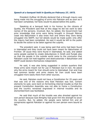 Copyright © www.bhutto.org 110
Speech at a banquet held in Quetta,on February 27, 1973.
President Zulfikar Ali Bhutto declared that a through inquiry was
being made into the smuggling of arms into Pakistan and as soon as it
had been completed, full facts would he placed before the public.
Speaking at a banquet held in his honour by the citizens of
Quetta, the President said that at this stage he did not want to take
names of the persons. Involved. But, he added, the Government had
prior knowledge that arms were being brought in through Mekran
coast into Baluchistan it also knew how and where they were being
smuggled into NWFP, but full details would be made public only after
the inquiry had been completed. He said it would be left to the public
to decide the action to be taken against the culprits.
The president said, it was being said that arms had been found
in Islamabad and they could not have been meant for Baluchistan of
Frontier. Of cause they were found in Islamabad, he said, and added
some people wanted to create disturbances in Sindh and Punjab also
so that the people in the outside world came to the conclusion that
Pakistani could not hold together and destructionists n Balushistan and
NWFP could declare themselves independent.
He said, it was also being suggested in certain quarters that
these arms were meant not for use in Pakistani but in Iran. He asked
why the arms meant for Iran should come to Islamabad. Iran and Iraq
had common border and arms means for Iran could have been
smuggled more easily there from other sources.
He said, Pakistan could not have a Constitution for 25 years and
that was one of the reasons why East Pakistan was lost. Certain
elements he said, were bent on fermenting internal trouble so that the
present Constitution Assembly was not able to frame a Constitution
and the country remained engrossed in internal troubles and its
dismemberment was facilitated.
He said that much of the trouble was also directed against his
own person because God Almighty had given him the strength to sever
the country. But, he added, the people were behind him and all
conspiracies against Pakistan or against his own person were bound to
fall.
 