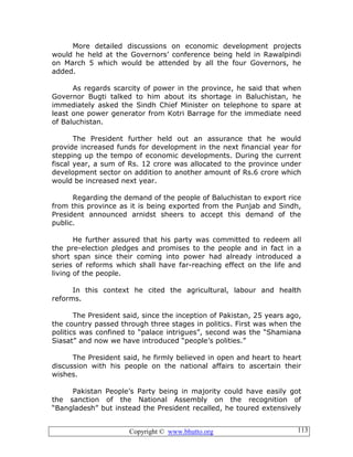 Copyright © www.bhutto.org 113
More detailed discussions on economic development projects
would he held at the Governors’ conference being held in Rawalpindi
on March 5 which would be attended by all the four Governors, he
added.
As regards scarcity of power in the province, he said that when
Governor Bugti talked to him about its shortage in Baluchistan, he
immediately asked the Sindh Chief Minister on telephone to spare at
least one power generator from Kotri Barrage for the immediate need
of Baluchistan.
The President further held out an assurance that he would
provide increased funds for development in the next financial year for
stepping up the tempo of economic developments. During the current
fiscal year, a sum of Rs. 12 crore was allocated to the province under
development sector on addition to another amount of Rs.6 crore which
would be increased next year.
Regarding the demand of the people of Baluchistan to export rice
from this province as it is being exported from the Punjab and Sindh,
President announced arnidst sheers to accept this demand of the
public.
He further assured that his party was committed to redeem all
the pre-election pledges and promises to the people and in fact in a
short span since their coming into power had already introduced a
series of reforms which shall have far-reaching effect on the life and
living of the people.
In this context he cited the agricultural, labour and health
reforms.
The President said, since the inception of Pakistan, 25 years ago,
the country passed through three stages in politics. First was when the
politics was confined to “palace intrigues”, second was the “Shamiana
Siasat” and now we have introduced “people’s polities.”
The President said, he firmly believed in open and heart to heart
discussion with his people on the national affairs to ascertain their
wishes.
Pakistan People’s Party being in majority could have easily got
the sanction of the National Assembly on the recognition of
“Bangladesh” but instead the President recalled, he toured extensively
 