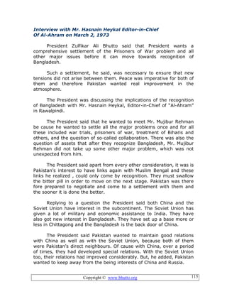 Copyright © www.bhutto.org 115
Interview with Mr. Hasnain Heykal Editor-in-Chief
Of Al-Ahram on March 2, 1973
President Zulfikar Ali Bhutto said that President wants a
comprehensive settlement of the Prisoners of War problem and all
other major issues before it can move towards recognition of
Bangladesh.
Such a settlement, he said, was necessary to ensure that new
tensions did not arise between them. Peace was imperative for both of
them and therefore Pakistan wanted real improvement in the
atmosphere.
The President was discussing the implications of the recognition
of Bangladesh with Mr. Hasnain Heykal, Editor-in-Chief of “Al-Ahram”
in Rawalpindi.
The President said that he wanted to meet Mr. Mujibur Rehman
be cause he wanted to settle all the major problems once and for all
these included war trials, prisoners of war, treatment of Biharis and
others, and the question of so-called collaboration. There was also the
question of assets that after they recognize Bangladesh, Mr. Mujibur
Rehman did not take up some other major problem, which was not
unexpected from him.
The President said apart from every other consideration, it was is
Pakistan’s interest to have links again with Muslim Bengal and these
links he realized , could only come by recognition. They must swallow
the bitter pill in order to move on the next stage. Pakistan was there
fore prepared to negotiate and come to a settlement with them and
the sooner it is done the better.
Replying to a question the President said both China and the
Soviet Union have interest in the subcontinent. The Soviet Union has
given a lot of military and economic assistance to India. They have
also got new interest in Bangladesh. They have set up a base more or
less in Chittagong and the Bangladesh is the back door of China.
The President said Pakistan wanted to maintain good relations
with China as well as with the Soviet Union, because both of them
were Pakistan’s direct neighbours. Of cause with China, over a period
of times, they had developed special relations. With the Soviet Union
too, their relations had improved considerably. But, he added, Pakistan
wanted to keep away from the being interests of China and Russia.
 