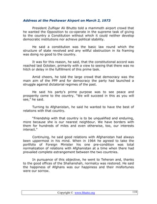 Copyright © www.bhutto.org 118
Address at the Peshawar Airport on March 2, 1973
President Zulfiqar Ali Bhutto told a mammoth airport crowd that
he wanted the Opposition to co-operate in the supreme task of giving
to the country a Constitution without which it could neither develop
democratic institutions nor achieve political stability.
He said a constitution was the basic law round which the
structure of state revolved and any willful obstruction in its framing
was doing no good to the country.
It was for this reason, he said, that the constitutional accord was
reached last October, primarily with a view to seeing that there was no
hitch or delay in the fulfillment of this prime task.
Amid cheers, he told the large crowd that democracy was the
main aim of the PPP and for democracy the party had launched a
struggle against dictatorial regimes of the past.
He said his party’s prime purpose was to see peace and
prosperity come to the country. “We will succeed in this as you will
see,” he said.
Turning to Afghanistan, he said he wanted to have the best of
relations with that country.
“Friendship with that country is to be unqualified and enduring,
more because she is our nearest neighbour. We have borders with
them for hundreds of miles and even otherwise, too, our interests
interact.”
Continuing, he said good relations with Afghanistan had always
been uppermost in his mind. When in 1964 he agreed to take the
portfolio of Foreign Minister his one pre-condition was total
normalization of relations with Afghanistan at a time when there had
prevailed complete estrangement between the two countries.
In pursuance of this objective, he went to Teheran and, thanks
to the good offices of the Shahanshah, normalcy was restored. He said
the happiness of Afghans was our happiness and their misfortunes
were our sorrow.
 