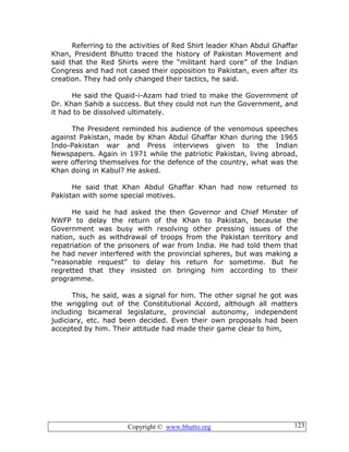 Copyright © www.bhutto.org 123
Referring to the activities of Red Shirt leader Khan Abdul Ghaffar
Khan, President Bhutto traced the history of Pakistan Movement and
said that the Red Shirts were the “militant hard core” of the Indian
Congress and had not cased their opposition to Pakistan, even after its
creation. They had only changed their tactics, he said.
He said the Quaid-i-Azam had tried to make the Government of
Dr. Khan Sahib a success. But they could not run the Government, and
it had to be dissolved ultimately.
The President reminded his audience of the venomous speeches
against Pakistan, made by Khan Abdul Ghaffar Khan during the 1965
Indo-Pakistan war and Press interviews given to the Indian
Newspapers. Again in 1971 while the patriotic Pakistan, living abroad,
were offering themselves for the defence of the country, what was the
Khan doing in Kabul? He asked.
He said that Khan Abdul Ghaffar Khan had now returned to
Pakistan with some special motives.
He said he had asked the then Governor and Chief Minster of
NWFP to delay the return of the Khan to Pakistan, because the
Government was busy with resolving other pressing issues of the
nation, such as withdrawal of troops from the Pakistan territory and
repatriation of the prisoners of war from India. He had told them that
he had never interfered with the provincial spheres, but was making a
“reasonable request” to delay his return for sometime. But he
regretted that they insisted on bringing him according to their
programme.
This, he said, was a signal for him. The other signal he got was
the wriggling out of the Constitutional Accord, although all matters
including bicameral legislature, provincial autonomy, independent
judiciary, etc. had been decided. Even their own proposals had been
accepted by him. Their attitude had made their game clear to him,
 