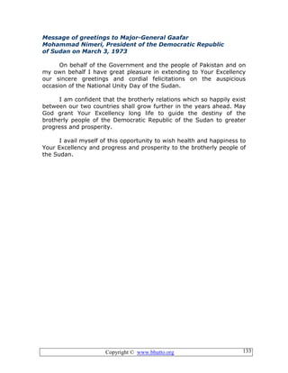 Copyright © www.bhutto.org 133
Message of greetings to Major-General Gaafar
Mohammad Nimeri, President of the Democratic Republic
of Sudan on March 3, 1973
On behalf of the Government and the people of Pakistan and on
my own behalf I have great pleasure in extending to Your Excellency
our sincere greetings and cordial felicitations on the auspicious
occasion of the National Unity Day of the Sudan.
I am confident that the brotherly relations which so happily exist
between our two countries shall grow further in the years ahead. May
God grant Your Excellency long life to guide the destiny of the
brotherly people of the Democratic Republic of the Sudan to greater
progress and prosperity.
I avail myself of this opportunity to wish health and happiness to
Your Excellency and progress and prosperity to the brotherly people of
the Sudan.
 