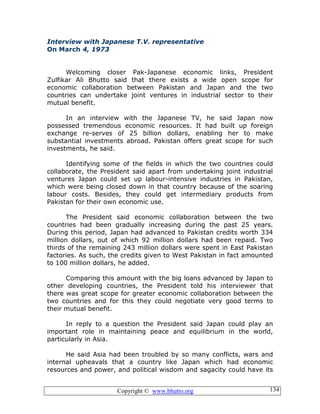 Copyright © www.bhutto.org 134
Interview with Japanese T.V. representative
On March 4, 1973
Welcoming closer Pak-Japanese economic links, President
Zulfikar Ali Bhutto said that there exists a wide open scope for
economic collaboration between Pakistan and Japan and the two
countries can undertake joint ventures in industrial sector to their
mutual benefit.
In an interview with the Japanese TV, he said Japan now
possessed tremendous economic resources. It had built up foreign
exchange re-serves of 25 billion dollars, enabling her to make
substantial investments abroad. Pakistan offers great scope for such
investments, he said.
Identifying some of the fields in which the two countries could
collaborate, the President said apart from undertaking joint industrial
ventures Japan could set up labour-intensive industries in Pakistan,
which were being closed down in that country because of the soaring
labour costs. Besides, they could get intermediary products from
Pakistan for their own economic use.
The President said economic collaboration between the two
countries had been gradually increasing during the past 25 years.
During this period, Japan had advanced to Pakistan credits worth 334
million dollars, out of which 92 million dollars had been repaid. Two
thirds of the remaining 243 million dollars were spent in East Pakistan
factories. As such, the credits given to West Pakistan in fact amounted
to 100 million dollars, he added.
Comparing this amount with the big loans advanced by Japan to
other developing countries, the President told his interviewer that
there was great scope for greater economic collaboration between the
two countries and for this they could negotiate very good terms to
their mutual benefit.
In reply to a question the President said Japan could play an
important role in maintaining peace and equilibrium in the world,
particularly in Asia.
He said Asia had been troubled by so many conflicts, wars and
internal upheavals that a country like Japan which had economic
resources and power, and political wisdom and sagacity could have its
 